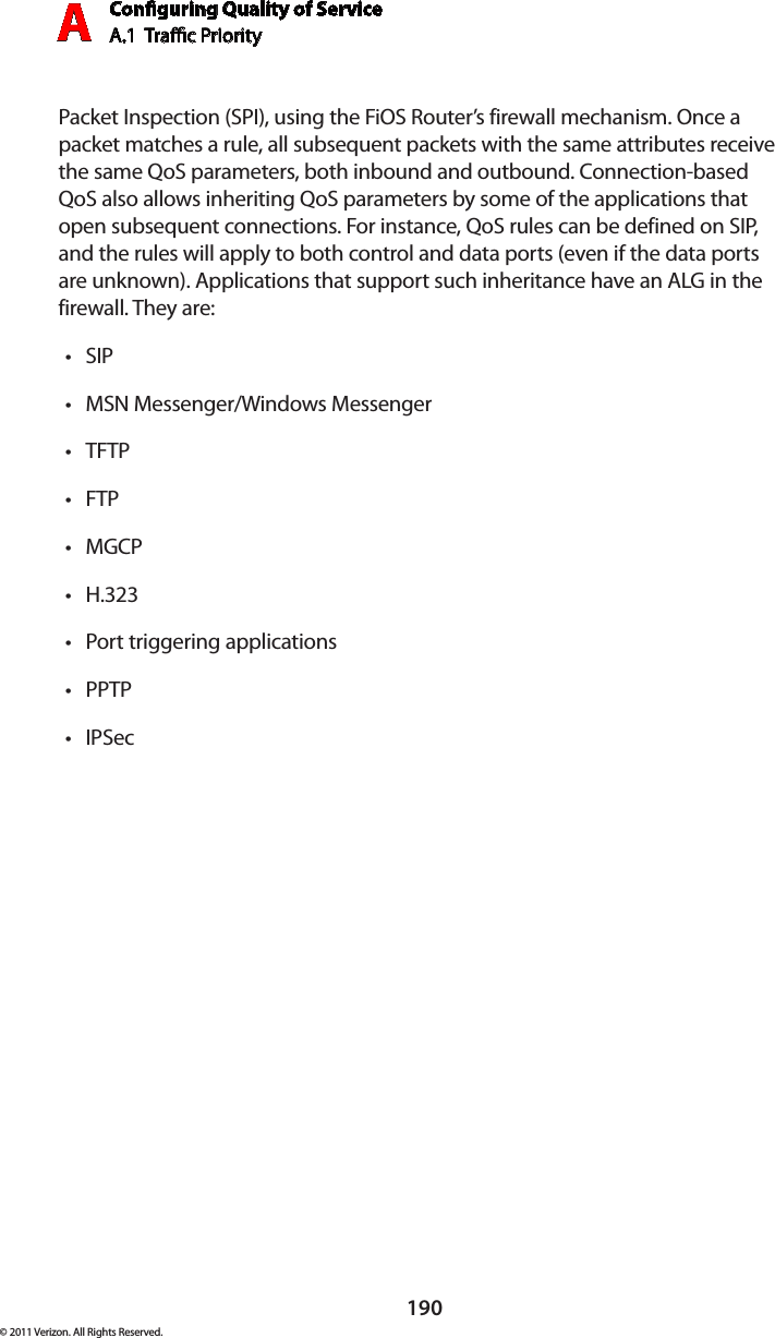 Conguring Quality of ServiceA.1  Trac Priority A190© 2011 Verizon. All Rights Reserved.Packet Inspection (SPI), using the FiOS Router’s firewall mechanism. Once a packet matches a rule, all subsequent packets with the same attributes receive the same QoS parameters, both inbound and outbound. Connection-based QoS also allows inheriting QoS parameters by some of the applications that open subsequent connections. For instance, QoS rules can be defined on SIP, and the rules will apply to both control and data ports (even if the data ports are unknown). Applications that support such inheritance have an ALG in the firewall. They are:SIP tMSN Messenger/Windows Messenger tTFTP tFTP tMGCP tH.323 tPort triggering applications tPPTP tIPSec t