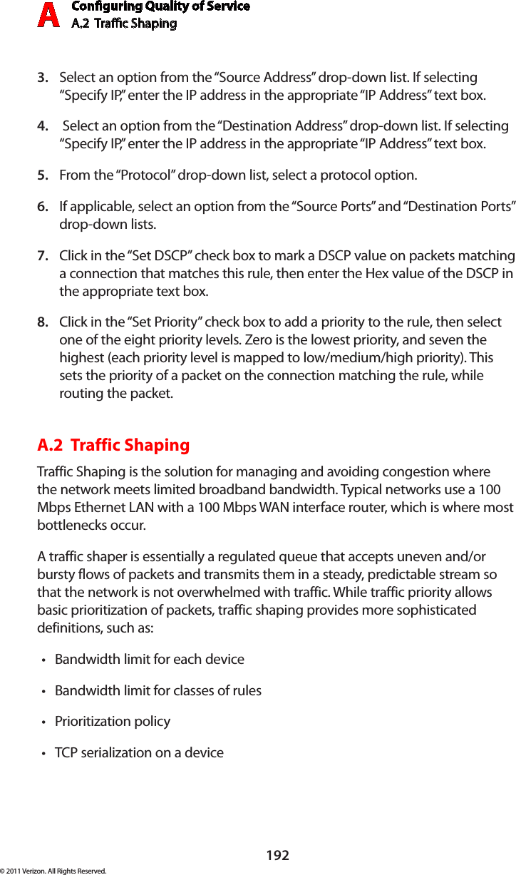 Conguring Quality of ServiceA.2  Trac Shaping A192© 2011 Verizon. All Rights Reserved.Select an option from the “Source Address” drop-down list. If selecting 3. “Specify IP,” enter the IP address in the appropriate “IP Address” text box. Select an option from the “Destination Address” drop-down list. If selecting 4. “Specify IP,” enter the IP address in the appropriate “IP Address” text box.From the “Protocol” drop-down list, select a protocol option.5. If applicable, select an option from the “Source Ports” and “Destination Ports” 6. drop-down lists.Click in the “Set DSCP” check box to mark a DSCP value on packets matching 7. a connection that matches this rule, then enter the Hex value of the DSCP in the appropriate text box.Click in the “Set Priority” check box to add a priority to the rule, then select 8. one of the eight priority levels. Zero is the lowest priority, and seven the highest (each priority level is mapped to low/medium/high priority). This sets the priority of a packet on the connection matching the rule, while routing the packet.A.2  Traffic Shaping Traffic Shaping is the solution for managing and avoiding congestion where the network meets limited broadband bandwidth. Typical networks use a 100 Mbps Ethernet LAN with a 100 Mbps WAN interface router, which is where most bottlenecks occur.A traffic shaper is essentially a regulated queue that accepts uneven and/or bursty flows of packets and transmits them in a steady, predictable stream so that the network is not overwhelmed with traffic. While traffic priority allows basic prioritization of packets, traffic shaping provides more sophisticated definitions, such as:Bandwidth limit for each devicetBandwidth limit for classes of rulestPrioritization policytTCP serialization on a devicet
