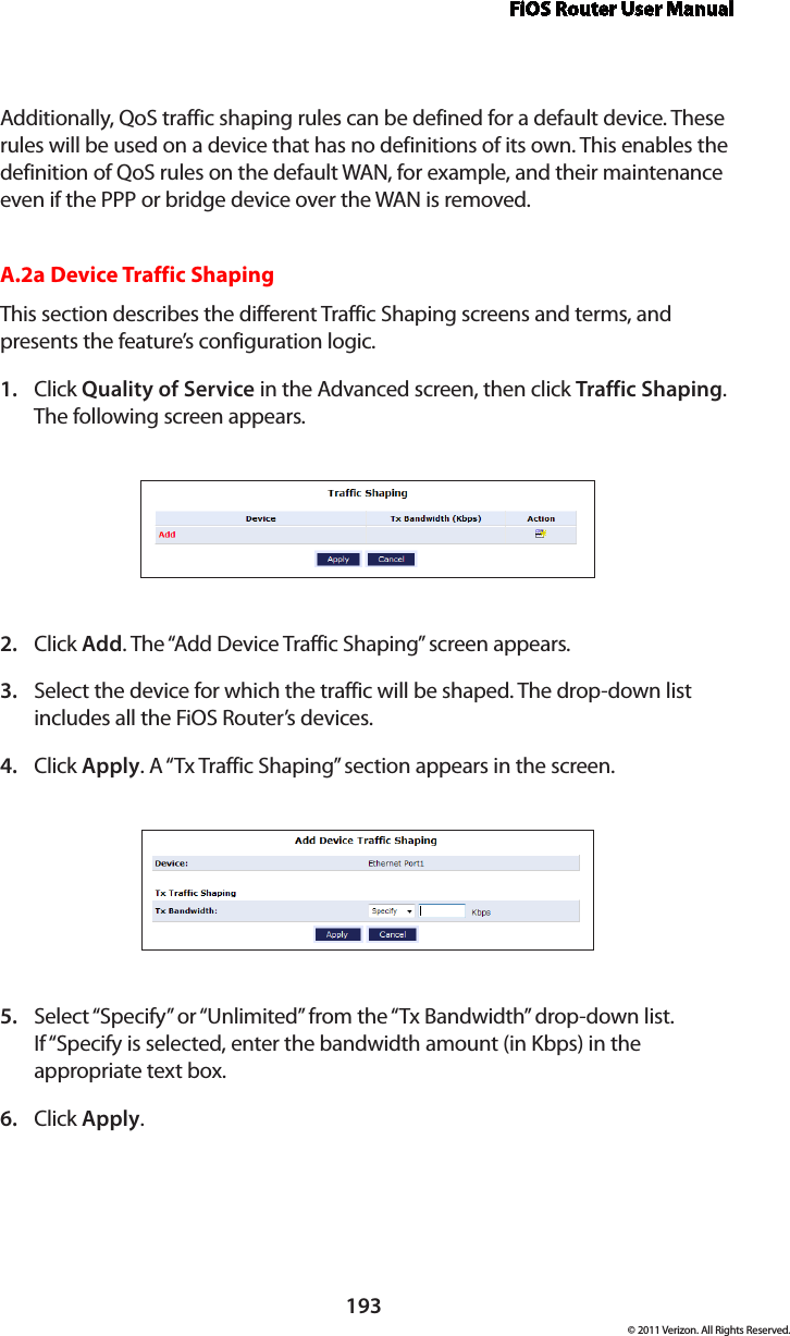 FiOS Router User Manual193© 2011 Verizon. All Rights Reserved.Additionally, QoS traffic shaping rules can be defined for a default device. These rules will be used on a device that has no definitions of its own. This enables the definition of QoS rules on the default WAN, for example, and their maintenance even if the PPP or bridge device over the WAN is removed.A.2a Device Traffic ShapingThis section describes the different Traffic Shaping screens and terms, and presents the feature’s configuration logic.Click 1.  Quality of Service in the Advanced screen, then click Traffic Shaping. The following screen appears. Click 2.  Add. The “Add Device Traffic Shaping” screen appears.Select the device for which the traffic will be shaped. The drop-down list 3. includes all the FiOS Router’s devices.Click 4.  Apply. A “Tx Traffic Shaping” section appears in the screen.Select “Specify” or “Unlimited” from the “Tx Bandwidth” drop-down list. 5. If “Specify is selected, enter the bandwidth amount (in Kbps) in the appropriate text box.Click 6.  Apply.