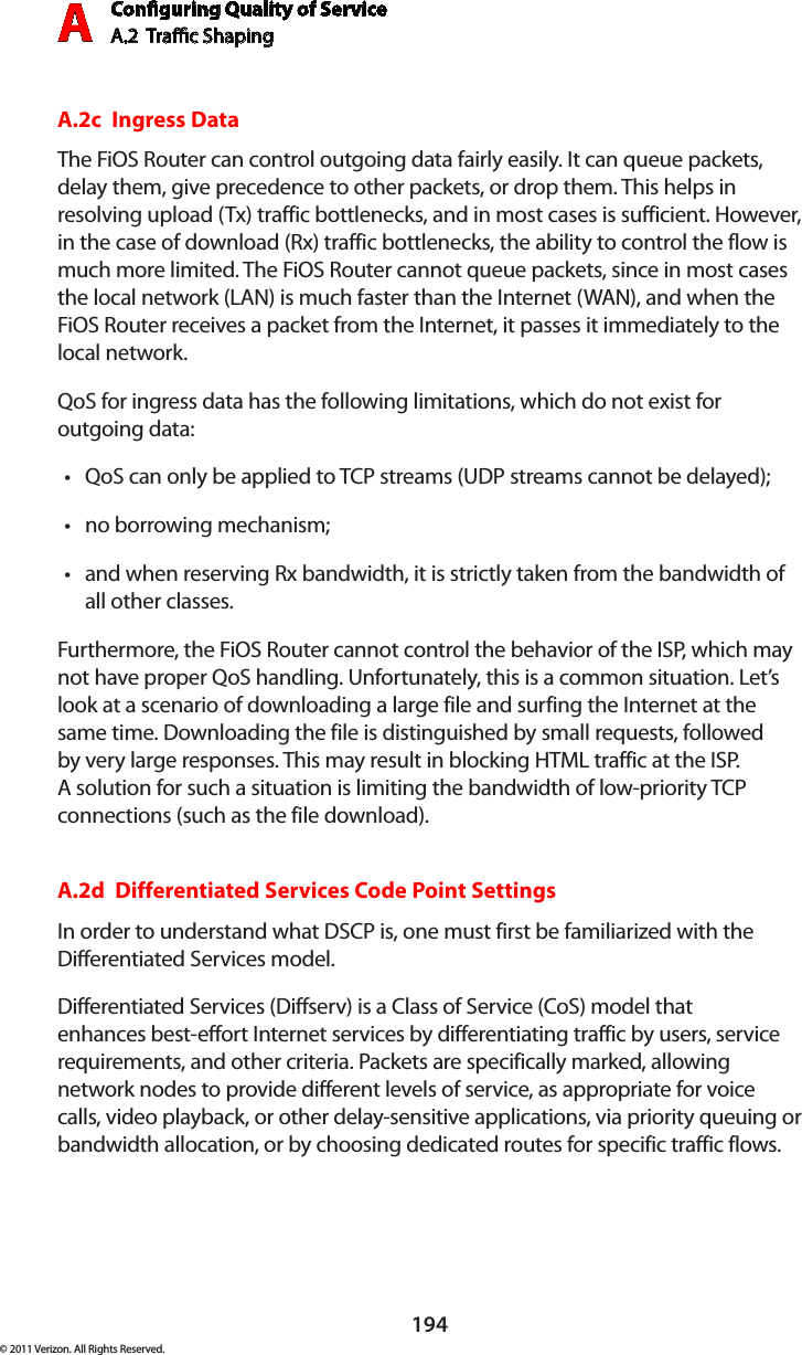 Conguring Quality of ServiceA.2  Trac Shaping A194© 2011 Verizon. All Rights Reserved.A.2c  Ingress DataThe FiOS Router can control outgoing data fairly easily. It can queue packets, delay them, give precedence to other packets, or drop them. This helps in resolving upload (Tx) traffic bottlenecks, and in most cases is sufficient. However, in the case of download (Rx) traffic bottlenecks, the ability to control the flow is much more limited. The FiOS Router cannot queue packets, since in most cases the local network (LAN) is much faster than the Internet (WAN), and when the FiOS Router receives a packet from the Internet, it passes it immediately to the local network.QoS for ingress data has the following limitations, which do not exist for  outgoing data: QoS can only be applied to TCP streams (UDP streams cannot be delayed);tno borrowing mechanism;tand when reserving Rx bandwidth, it is strictly taken from the bandwidth of tall other classes.Furthermore, the FiOS Router cannot control the behavior of the ISP, which may not have proper QoS handling. Unfortunately, this is a common situation. Let’s look at a scenario of downloading a large file and surfing the Internet at the same time. Downloading the file is distinguished by small requests, followed by very large responses. This may result in blocking HTML traffic at the ISP.  A solution for such a situation is limiting the bandwidth of low-priority TCP connections (such as the file download).A.2d  Differentiated Services Code Point SettingsIn order to understand what DSCP is, one must first be familiarized with the Differentiated Services model.Differentiated Services (Diffserv) is a Class of Service (CoS) model that enhances best-effort Internet services by differentiating traffic by users, service requirements, and other criteria. Packets are specifically marked, allowing network nodes to provide different levels of service, as appropriate for voice calls, video playback, or other delay-sensitive applications, via priority queuing or bandwidth allocation, or by choosing dedicated routes for specific traffic flows. 