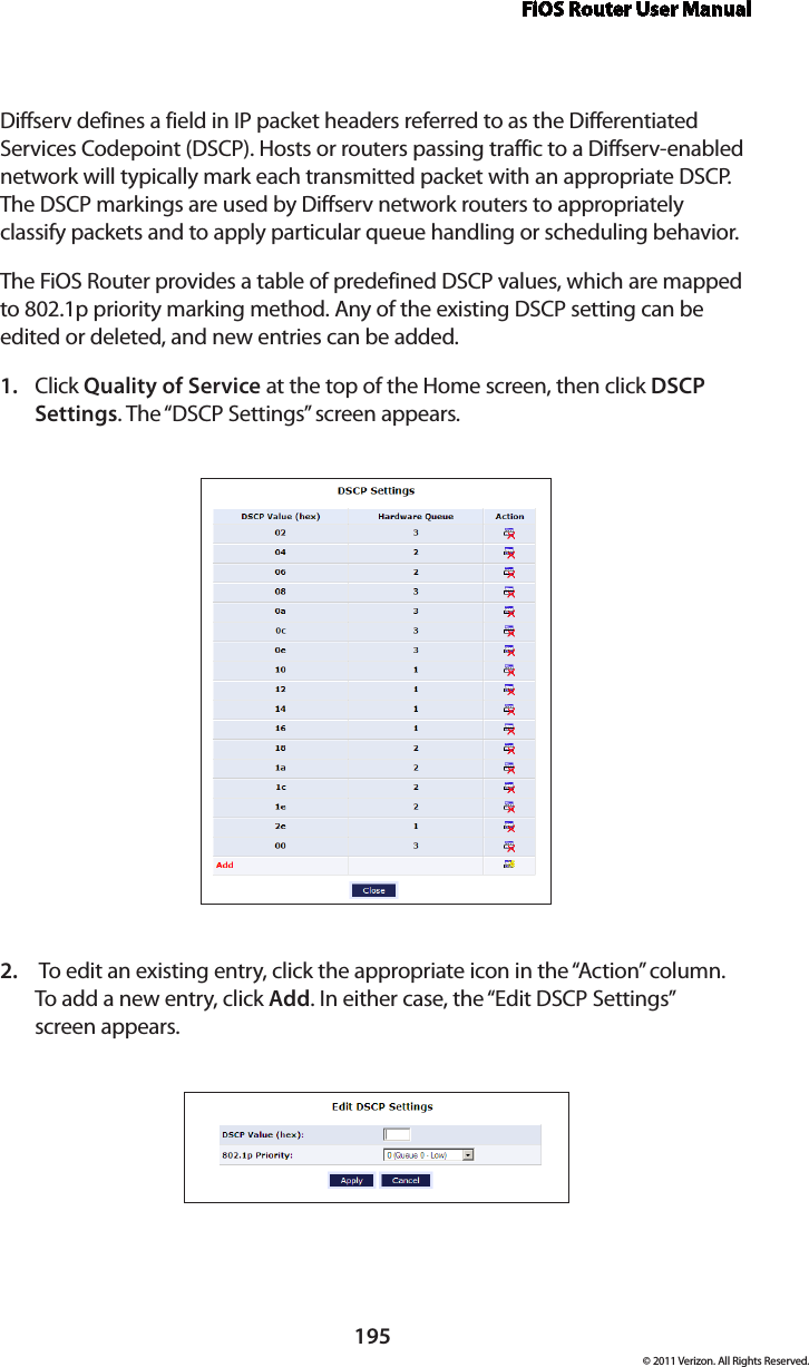 FiOS Router User Manual195© 2011 Verizon. All Rights Reserved.Diffserv defines a field in IP packet headers referred to as the Differentiated Services Codepoint (DSCP). Hosts or routers passing traffic to a Diffserv-enabled network will typically mark each transmitted packet with an appropriate DSCP. The DSCP markings are used by Diffserv network routers to appropriately classify packets and to apply particular queue handling or scheduling behavior.The FiOS Router provides a table of predefined DSCP values, which are mapped to 802.1p priority marking method. Any of the existing DSCP setting can be edited or deleted, and new entries can be added.Click 1.  Quality of Service at the top of the Home screen, then click DSCP Settings. The “DSCP Settings” screen appears. To edit an existing entry, click the appropriate icon in the “Action” column.  2. To add  a new entry,  click Add. In either case, the “Edit DSCP Settings”  screen appears. 