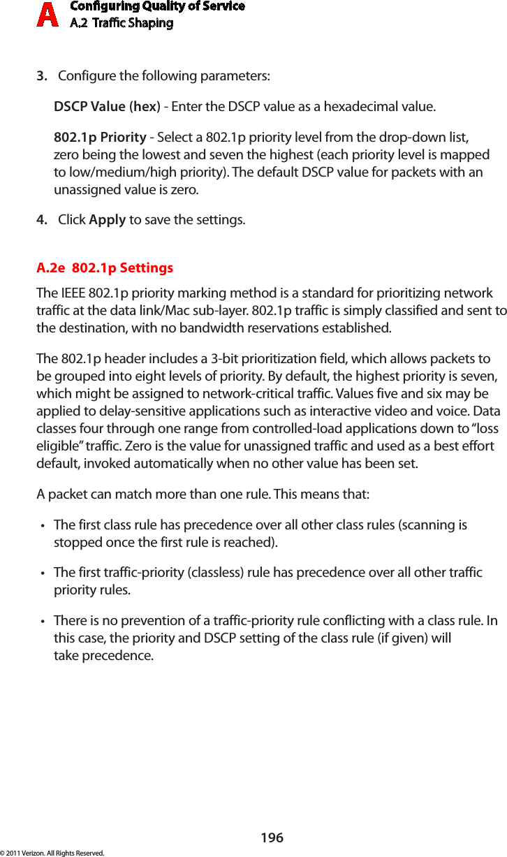 Conguring Quality of ServiceA.2  Trac Shaping A196© 2011 Verizon. All Rights Reserved.Configure the following parameters: 3. DSCP Value (hex) - Enter the DSCP value as a hexadecimal value.802.1p Priority - Select a 802.1p priority level from the drop-down list, zero being the lowest and seven the highest (each priority level is mapped to low/medium/high priority). The default DSCP value for packets with an unassigned value is zero.Click 4.  Apply to save the settings.A.2e  802.1p SettingsThe IEEE 802.1p priority marking method is a standard for prioritizing network traffic at the data link/Mac sub-layer. 802.1p traffic is simply classified and sent to the destination, with no bandwidth reservations established.The 802.1p header includes a 3-bit prioritization field, which allows packets to be grouped into eight levels of priority. By default, the highest priority is seven, which might be assigned to network-critical traffic. Values five and six may be applied to delay-sensitive applications such as interactive video and voice. Data classes four through one range from controlled-load applications down to “loss eligible” traffic. Zero is the value for unassigned traffic and used as a best effort default, invoked automatically when no other value has been set.A packet can match more than one rule. This means that:The first class rule has precedence over all other class rules (scanning is tstopped once the first rule is reached).The first traffic-priority (classless) rule has precedence over all other traffic tpriority rules.There is no prevention of a traffic-priority rule conflicting with a class rule. In tthis case, the priority and DSCP setting of the class rule (if given) will  take precedence.