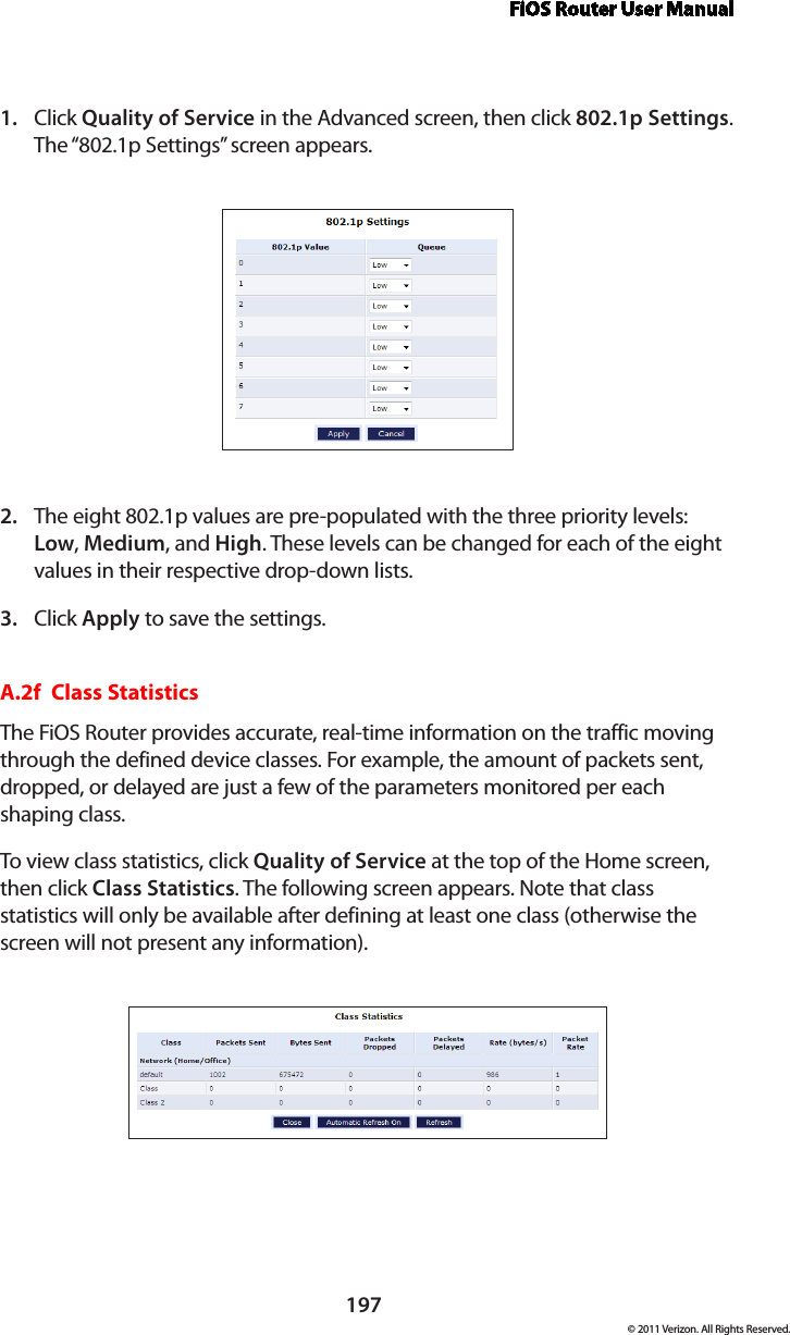 FiOS Router User Manual197© 2011 Verizon. All Rights Reserved.Click 1.  Quality of Service in the Advanced screen, then click 802.1p Settings. The “802.1p Settings” screen appears. The eight 802.1p values are pre-populated with the three priority levels: 2. Low, Medium, and High. These levels can be changed for each of the eight values in their respective drop-down lists.Click 3.  Apply to save the settings.A.2f  Class StatisticsThe FiOS Router provides accurate, real-time information on the traffic moving through the defined device classes. For example, the amount of packets sent, dropped, or delayed are just a few of the parameters monitored per each shaping class.To view  class statistics, click  Quality of Service at the top of the Home screen, then click Class Statistics. The following screen appears. Note that class statistics will only be available after defining at least one class (otherwise the screen will not present any information).