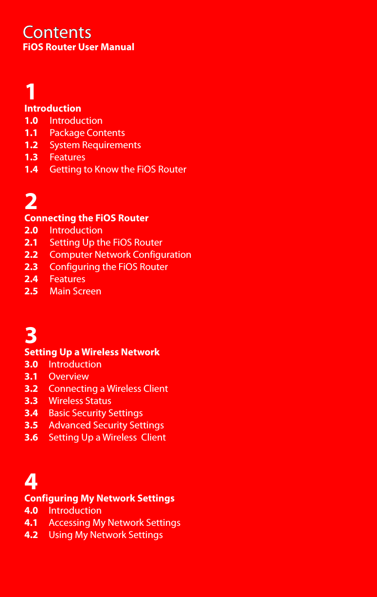 ContentsFiOS Router User Manual1Introduction1.0  Introduction1.1    Package Contents1.2     System Requirements1.3    Features1.4    Getting to Know the FiOS Router2Connecting the FiOS Router2.0     Introduction2.1     Setting Up the FiOS Router2.2     Computer Network Configuration2.3     Configuring the FiOS Router2.4     Features2.5     Main Screen3Setting Up a Wireless Network3.0     Introduction3.1     Overview3.2     Connecting a Wireless Client3.3     Wireless Status3.4     Basic Security Settings3.5     Advanced Security Settings3.6     Setting Up a Wireless  Client4Configuring My Network Settings4.0     Introduction4.1     Accessing My Network Settings4.2     Using My Network Settings