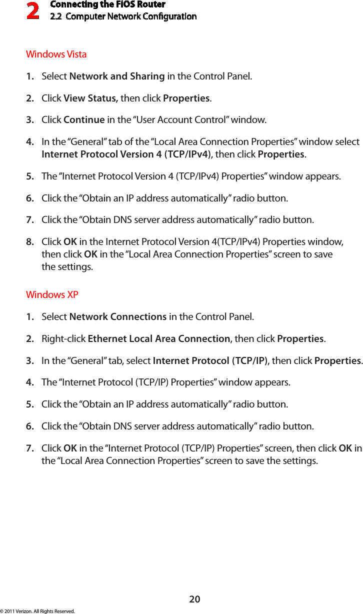 Connecting the FiOS Router2.2  Computer Network Conguration 220© 2011 Verizon. All Rights Reserved.Windows VistaSelect 1.  Network and Sharing in the Control Panel. Click 2.  View Status, then click Properties.Click 3.  Continue in the “User Account Control” window.In the “General” tab of the “Local Area Connection Properties” window select 4. Internet Protocol Version 4 (TCP/IPv4), then click Properties. The “Internet Protocol Version 4 (TCP/IPv4) Properties” window appears. 5. Click the “Obtain an IP address automatically” radio button. 6. Click the “Obtain DNS server address automatically” radio button. 7. Click 8.  OK in the Internet Protocol Version 4(TCP/IPv4) Properties window, then click OK in the “Local Area Connection Properties” screen to save  the settings.Windows XPSelect 1.  Network Connections in the Control Panel. Right-click 2.  Ethernet Local Area Connection, then click Properties.In the “General” tab, select 3.  Internet Protocol (TCP/IP), then click Properties. The “Internet Protocol (TCP/IP) Properties” window appears. 4. Click the “Obtain an IP address automatically” radio button. 5. Click the “Obtain DNS server address automatically” radio button. 6. Click 7.  OK in the “Internet Protocol (TCP/IP) Properties” screen, then click OK in the “Local Area Connection Properties” screen to save the settings.