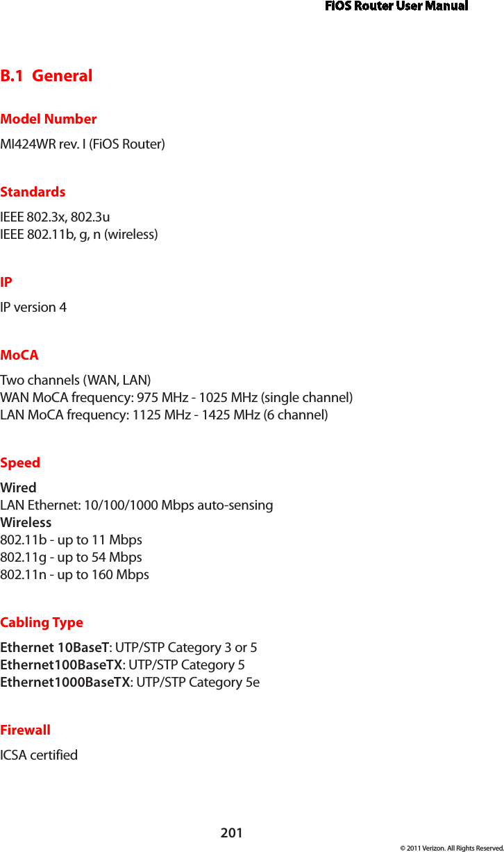 FiOS Router User Manual201© 2011 Verizon. All Rights Reserved.B.1  General Model NumberMI424WR rev. I (FiOS Router)StandardsIEEE 802.3x, 802.3u IEEE 802.11b, g, n (wireless)IPIP version 4MoCATwo channels (WAN, LAN) WAN MoCA frequency: 975 MHz - 1025 MHz (single channel) LAN MoCA frequency: 1125 MHz - 1425 MHz (6 channel)SpeedWired LAN Ethernet: 10/100/1000 Mbps auto-sensing Wireless  802.11b - up to 11 Mbps 802.11g - up to 54 Mbps 802.11n - up to 160 MbpsCabling TypeEthernet 10BaseT: UTP/STP Category 3 or 5 Ethernet100BaseTX: UTP/STP Category 5 Ethernet1000BaseTX: UTP/STP Category 5eFirewallICSA certified  