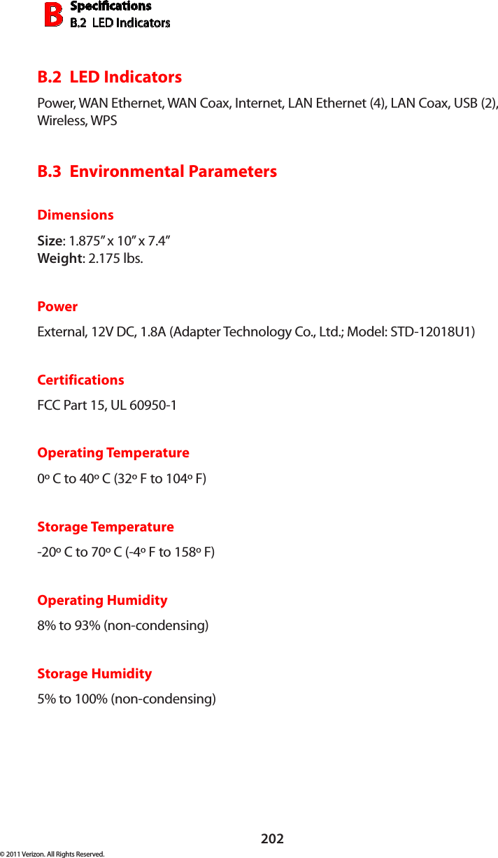 SpecicationsB.2  LED IndicatorsB202© 2011 Verizon. All Rights Reserved.B.2  LED IndicatorsPower, WAN Ethernet, WAN Coax, Internet, LAN Ethernet (4), LAN Coax, USB (2), Wireless, WPSB.3  Environmental ParametersDimensionsSize: 1.875” x 10” x 7.4” Weight: 2.175 lbs.PowerExternal, 12V DC, 1.8A (Adapter Technology Co., Ltd.; Model: STD-12018U1)CertificationsFCC Part 15, UL 60950-1Operating Temperature0º C to 40º C (32º F to 104º F)Storage Temperature-20º C to 70º C (-4º F to 158º F)Operating Humidity8% to 93% (non-condensing)Storage Humidity5% to 100% (non-condensing)