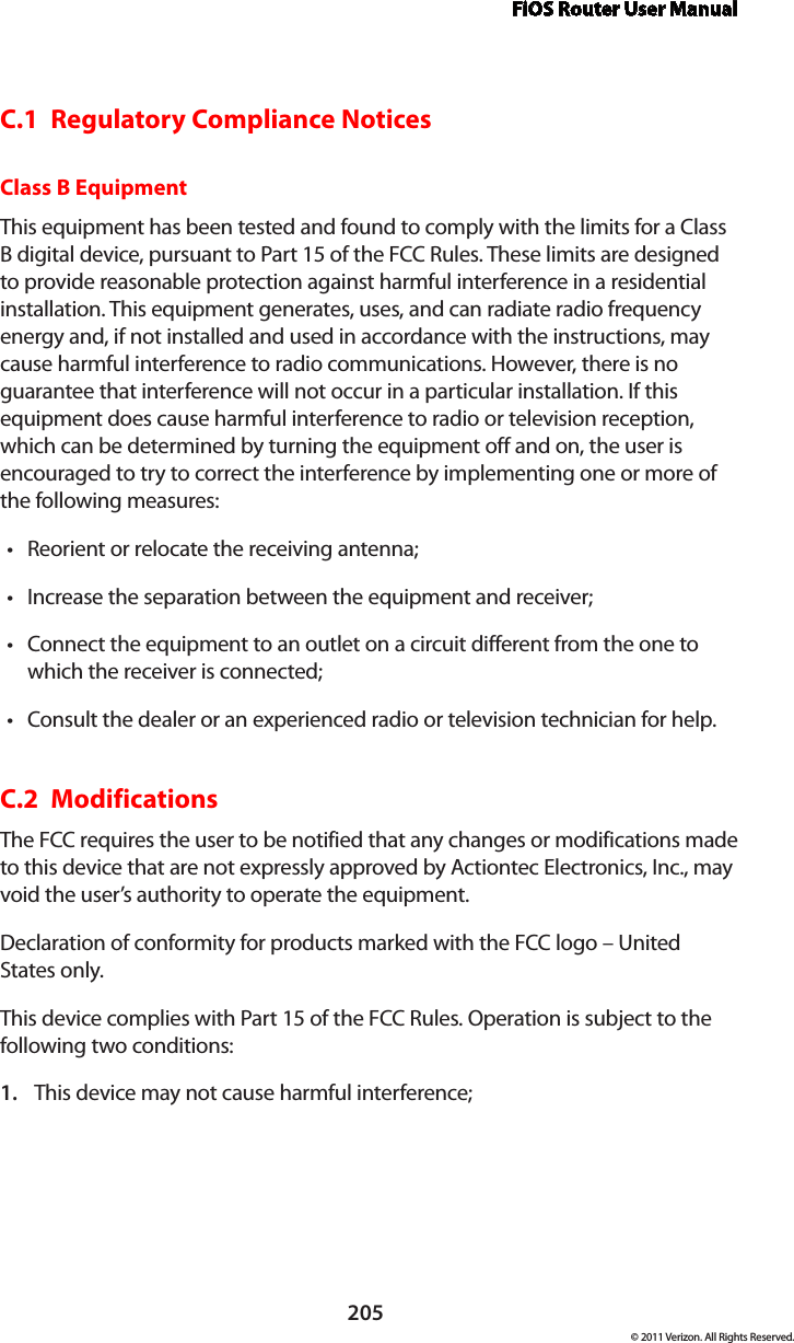 FiOS Router User Manual205© 2011 Verizon. All Rights Reserved.C.1  Regulatory Compliance NoticesClass B EquipmentThis equipment has been tested and found to comply with the limits for a Class B digital device, pursuant to Part 15 of the FCC Rules. These limits are designed to provide reasonable protection against harmful interference in a residential installation. This equipment generates, uses, and can radiate radio frequency energy and, if not installed and used in accordance with the instructions, may cause harmful interference to radio communications. However, there is no guarantee that interference will not occur in a particular installation. If this equipment does cause harmful interference to radio or television reception, which can be determined by turning the equipment off and on, the user is encouraged to try to correct the interference by implementing one or more of the following measures:Reorient or relocate the receiving antenna;tIncrease the separation between the equipment and receiver;tConnect the equipment to an outlet on a circuit different from the one to twhich the receiver is connected;Consult the dealer or an experienced radio or television technician for help.tC.2  ModificationsThe FCC requires the user to be notified that any changes or modifications made to this device that are not expressly approved by Actiontec Electronics, Inc., may void the user’s authority to operate the equipment.Declaration of conformity for products marked with the FCC logo – United States only.This device complies with Part 15 of the FCC Rules. Operation is subject to the following two conditions: This device may not cause harmful interference;1. 