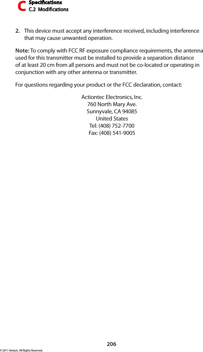 SpecicationsC.2  ModicationsC206© 2011 Verizon. All Rights Reserved.This device must accept any interference received, including interference 2. that may cause unwanted operation.Note: To comply with FCC RF exposure compliance requirements, the antenna used for this transmitter must be installed to provide a separation distance of at least 20 cm from all persons and must not be co-located or operating in conjunction with any other antenna or transmitter.For questions regarding your product or the FCC declaration, contact:Actiontec Electronics, Inc. 760 North Mary Ave. Sunnyvale, CA 94085 United States Tel: (408) 752-7700  Fax: (408) 541-9005