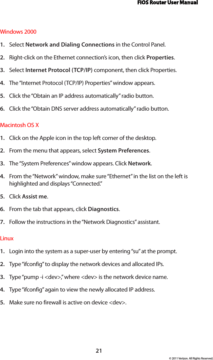 FiOS Router User Manual21© 2011 Verizon. All Rights Reserved.Windows 2000Select 1.  Network and Dialing Connections in the Control Panel. Right-click on the Ethernet connection’s icon, then click 2.  Properties. Select 3.  Internet Protocol (TCP/IP) component, then click Properties. The “Internet Protocol (TCP/IP) Properties” window appears. 4. Click the “Obtain an IP address automatically” radio button. 5. Click the “Obtain DNS server address automatically” radio button. 6. Macintosh OS X Click on the Apple icon in the top left corner of the desktop. 1. From the menu that appears, select 2.  System Preferences. The “System Preferences” window appears. Click 3.  Network. From the “Network” window, make sure “Ethernet” in the list on the left is 4. highlighted and displays “Connected.” Click 5.  Assist me. From the tab that appears, click 6.  Diagnostics. Follow the instructions in the “Network Diagnostics” assistant. 7. Linux Login into the system as a super-user by entering “su” at the prompt. 1. Type “ifconfig” to display the network devices and allocated IPs. 2. Type “pump -i &lt;dev&gt;,” where &lt;dev&gt; is the network device name. 3. Type “ifconfig” again to view the newly allocated IP address. 4. Make sure no firewall is active on device &lt;dev&gt;. 5. 