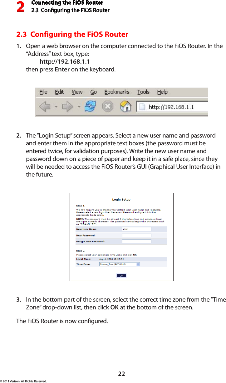 Connecting the FiOS Router2.3  Conguring the FiOS Router222© 2011 Verizon. All Rights Reserved.2.3  Configuring the FiOS RouterOpen a web browser on the computer connected to the FiOS Router. In the 1. “Address” text box, type:   http://192.168.1.1 then press Enter on the keyboard.The “Login Setup” screen appears. Select a new user name and password 2. and enter them in the appropriate text boxes (the password must be entered twice, for validation purposes). Write the new user name and password down on a piece of paper and keep it in a safe place, since they will be needed to access the FiOS Router’s GUI (Graphical User Interface) in the future.In the bottom part of the screen, select the correct time zone from the “Time 3. Zone” drop-down list, then click OK at the bottom of the screen.The FiOS Router is now configured.