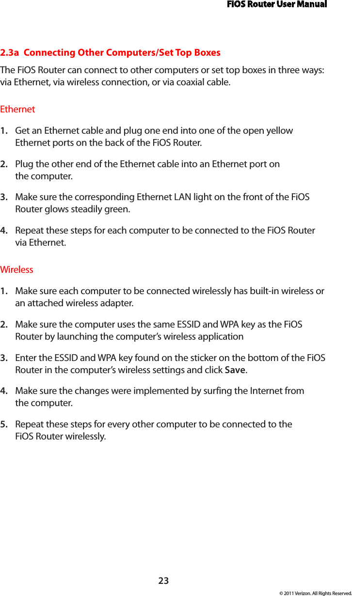 FiOS Router User Manual23© 2011 Verizon. All Rights Reserved.2.3a  Connecting Other Computers/Set Top BoxesThe FiOS Router can connect to other computers or set top boxes in three ways: via Ethernet, via wireless connection, or via coaxial cable.EthernetGet an Ethernet cable and plug one end into one of the open yellow 1. Ethernet ports on the back of the FiOS Router.Plug the other end of the Ethernet cable into an Ethernet port on  2. the computer.Make sure the corresponding Ethernet LAN light on the front of the FiOS 3. Router glows steadily green.Repeat these steps for each computer to be connected to the FiOS Router  4. via Ethernet.WirelessMake sure each computer to be connected wirelessly has built-in wireless or 1. an attached wireless adapter.Make sure the computer uses the same ESSID and WPA key as the FiOS 2. Router by launching the computer’s wireless applicationEnter the ESSID and WPA key found on the sticker on the bottom of the FiOS 3. Router in the computer’s wireless settings and click Save.Make sure the changes were implemented by surfing the Internet from  4. the computer.Repeat these steps for every other computer to be connected to the  5. FiOS Router wirelessly.