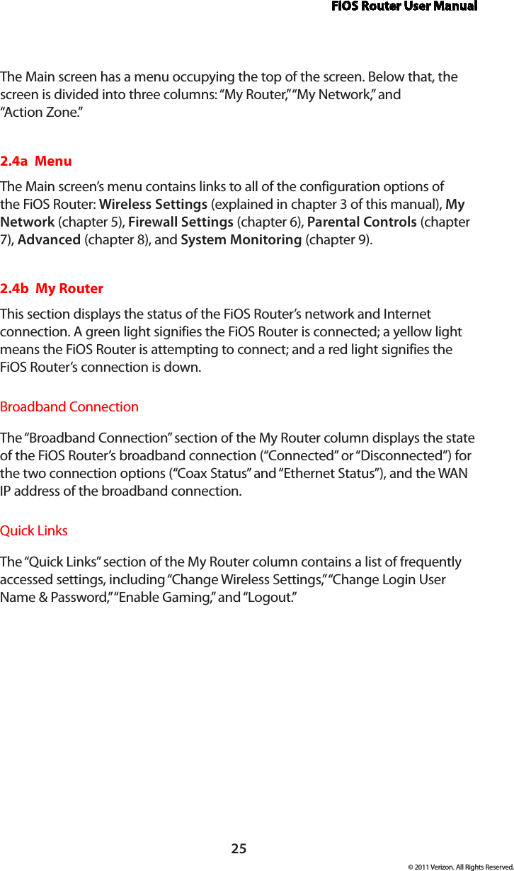 FiOS Router User Manual25© 2011 Verizon. All Rights Reserved.The Main screen has a menu occupying the top of the screen. Below that, the screen is divided into three columns: “My Router,” “My Network,” and  “Ac tion Zone.”2.4a  MenuThe Main screen’s menu contains links to all of the configuration options of the FiOS Router: Wireless Settings (explained in chapter 3 of this manual), My Network (chapter 5), Firewall Settings (chapter 6), Parental Controls (chapter 7), Advanced (chapter 8), and System Monitoring (chapter 9).2.4b  My RouterThis section displays the status of the FiOS Router’s network and Internet connection. A green light signifies the FiOS Router is connected; a yellow light means the FiOS Router is attempting to connect; and a red light signifies the FiOS Router’s connection is down.Broadband ConnectionThe “Broadband Connection” section of the My Router column displays the state of the FiOS Router’s broadband connection (“Connected” or “Disconnected”) for the two connection options (“Coax Status” and “Ethernet Status”), and the WAN IP address of the broadband connection.Quick LinksThe “Quick Links” section of the My Router column contains a list of frequently accessed settings, including “Change Wireless Settings,” “Change Login User Name &amp; Password,” “Enable Gaming,” and “Logout.”