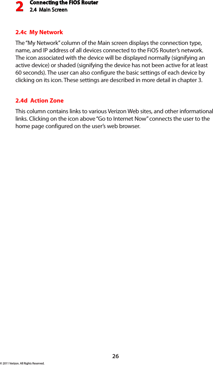 Connecting the FiOS Router2.4  Main Screen 226© 2011 Verizon. All Rights Reserved.2.4c  My NetworkThe “My Network” column of the Main screen displays the connection type, name, and IP address of all devices connected to the FiOS Router’s network. The icon associated with the device will be displayed normally (signifying an active device) or shaded (signifying the device has not been active for at least 60 seconds). The user can also configure the basic settings of each device by clicking on its icon. These settings are described in more detail in chapter 3.2.4d  Action ZoneThis column contains links to various Verizon Web sites, and other informational links. Clicking on the icon above “Go to Internet Now” connects the user to the home page configured on the user’s web browser.