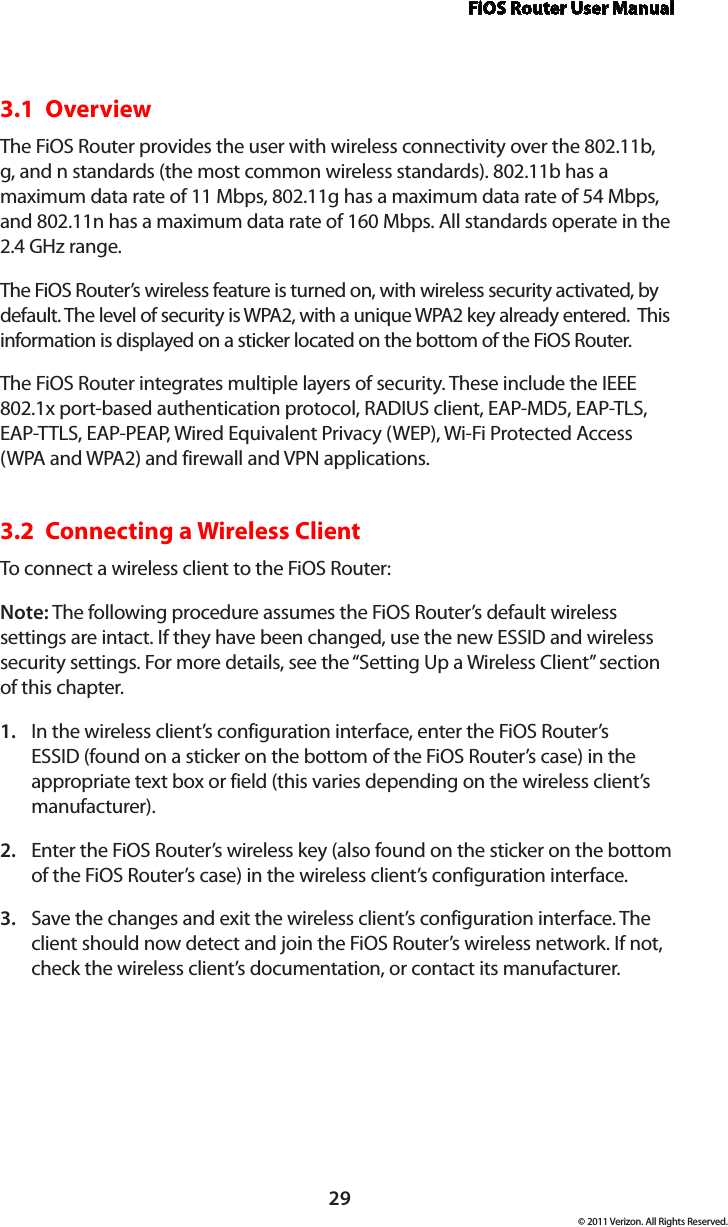 FiOS Router User Manual© 2011 Verizon. All Rights Reserved.293.1  OverviewThe FiOS Router provides the user with wireless connectivity over the 802.11b, g, and n standards (the most common wireless standards). 802.11b has a maximum data rate of 11 Mbps, 802.11g has a maximum data rate of 54 Mbps, and 802.11n has a maximum data rate of 160 Mbps. All standards operate in the 2.4 GHz range.The FiOS Router’s wireless feature is turned on, with wireless security activated, by default. The level of security is WPA2, with a unique WPA2 key already entered.  This information is displayed on a sticker located on the bottom of the FiOS Router.The FiOS Router integrates multiple layers of security. These include the IEEE 802.1x port-based authentication protocol, RADIUS client, EAP-MD5, EAP-TLS, EAP-TTLS, EAP-PEAP, Wired Equivalent Privacy (WEP), Wi-Fi Protected Access (WPA and WPA2) and firewall and VPN applications. 3.2  Connecting a Wireless ClientTo connect  a  wireless  client  to  the  FiOS Router:Note: The following procedure assumes the FiOS Router’s default wireless settings are intact. If they have been changed, use the new ESSID and wireless security settings. For more details, see the “Setting Up a Wireless Client” section of this chapter.In the wireless client’s configuration interface, enter the FiOS Router’s 1. ESSID (found on a sticker on the bottom of the FiOS Router’s case) in the appropriate text box or field (this varies depending on the wireless client’s manufacturer).Enter the FiOS Router’s wireless key (also found on the sticker on the bottom 2. of the FiOS Router’s case) in the wireless client’s configuration interface.Save the changes and exit the wireless client’s configuration interface. The 3. client should now detect and join the FiOS Router’s wireless network. If not, check the wireless client’s documentation, or contact its manufacturer.