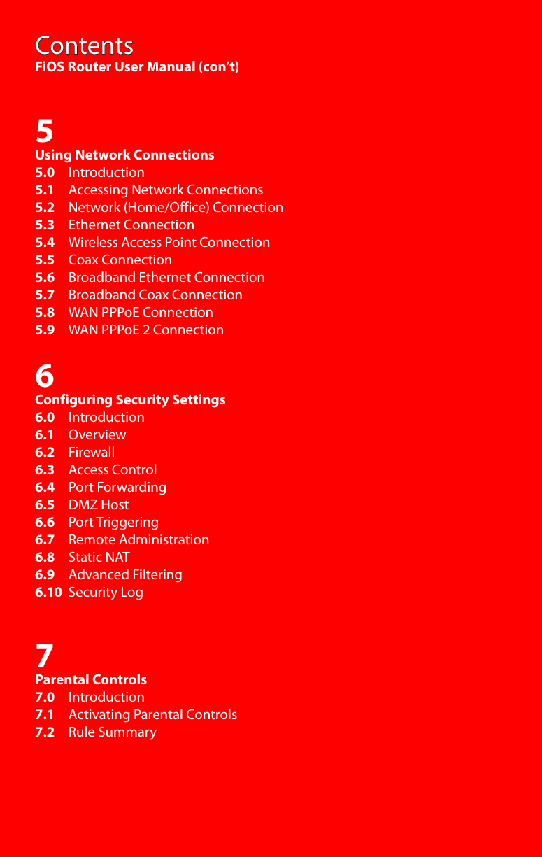 ContentsFiOS Router User Manual (con’t)5Using Network Connections5.0     Introduction5.1     Accessing Network Connections5.2     Network (Home/Office) Connection5.3     Ethernet Connection5.4     Wireless Access Point Connection5.5     Coax Connection5.6     Broadband Ethernet Connection5.7     Broadband Coax Connection5.8     WAN PPPoE Connection5.9     WAN PPPoE 2 Connection6Configuring Security Settings6.0     Introduction6.1     Overview6.2     Firewall6.3     Access Control6.4     Port Forwarding6.5     DMZ Host6.6     Port Triggering6.7     Remote Administration6.8     Static NAT6.9     Advanced Filtering6.10  Security Log7Parental Controls7.0     Introduction7.1     Activating Parental Controls7.2     Rule Summary