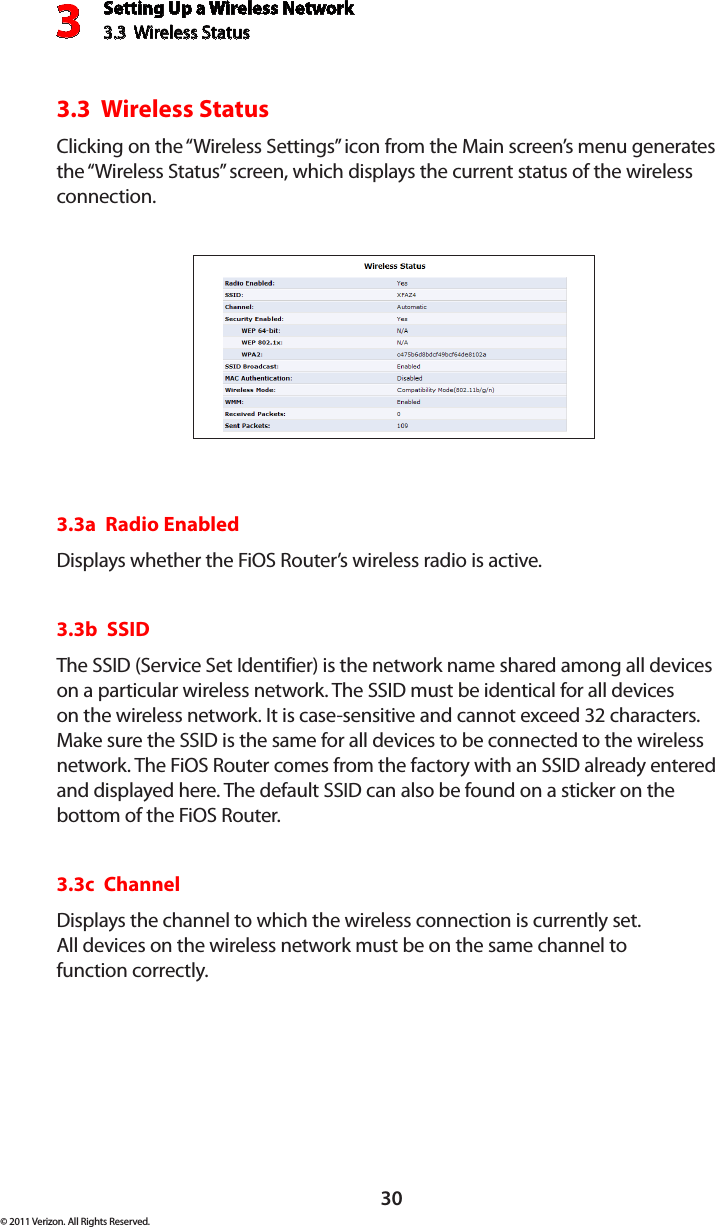 Setting Up a Wireless Network3.3  Wireless Status3© 2011 Verizon. All Rights Reserved.303.3  Wireless StatusClicking on the “Wireless Settings” icon from the Main screen’s menu generates the “Wireless Status” screen, which displays the current status of the wireless connection.3.3a  Radio EnabledDisplays whether the FiOS Router’s wireless radio is active.3.3b  SSIDThe SSID (Service Set Identifier) is the network name shared among all devices on a particular wireless network. The SSID must be identical for all devices on the wireless network. It is case-sensitive and cannot exceed 32 characters. Make sure the SSID is the same for all devices to be connected to the wireless network. The FiOS Router comes from the factory with an SSID already entered and displayed here. The default SSID can also be found on a sticker on the bottom of the FiOS Router.3.3c  ChannelDisplays the channel to which the wireless connection is currently set.  All devices on the wireless network must be on the same channel to  function correctly.