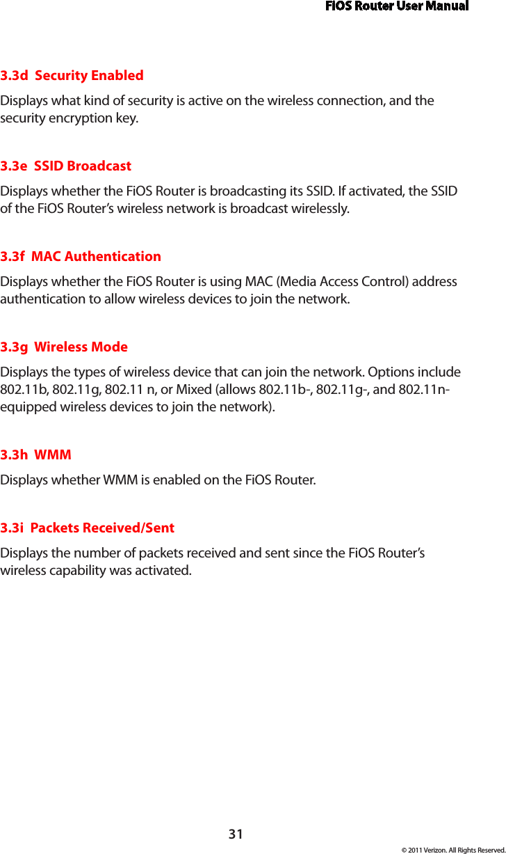 FiOS Router User Manual© 2011 Verizon. All Rights Reserved.313.3d  Security EnabledDisplays what kind of security is active on the wireless connection, and the security encryption key.3.3e  SSID BroadcastDisplays whether the FiOS Router is broadcasting its SSID. If activated, the SSID of the FiOS Router’s wireless network is broadcast wirelessly. 3.3f  MAC AuthenticationDisplays whether the FiOS Router is using MAC (Media Access Control) address authentication to allow wireless devices to join the network.3.3g  Wireless ModeDisplays the types of wireless device that can join the network. Options include 802.11b, 802.11g, 802.11 n, or Mixed (allows 802.11b-, 802.11g-, and 802.11n-equipped wireless devices to join the network). 3.3h  WMMDisplays whether WMM is enabled on the FiOS Router. 3.3i  Packets Received/SentDisplays the number of packets received and sent since the FiOS Router’s wireless capability was activated.