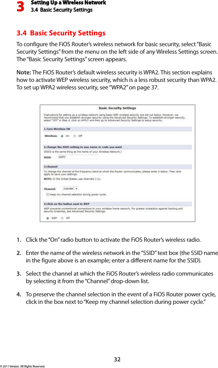 Setting Up a Wireless Network3.4  Basic Security Settings3© 2011 Verizon. All Rights Reserved.323.4  Basic Security SettingsTo configure the FiOS Router’s wireless network for basic security, select “Basic Security Settings” from the menu on the left side of any Wireless Settings screen. The “Basic Security Settings” screen appears.Note: The FiOS Router’s default wireless security is WPA2. This section explains how to activate WEP wireless security, which is a less robust security than WPA2. To set  up WPA2 wireless securit y, see “ WPA2” on  page  37.Click the “On” radio button to activate the FiOS Router’s wireless radio.1. Enter the name of the wireless network in the “SSID” text box (the SSID name 2. in the figure above is an example; enter a different name for the SSID).Select the channel at which the FiOS Router’s wireless radio communicates 3. by selecting it from the “Channel” drop-down list.To preserve the channel selection in the event of a FiOS Router power cycle, 4. click in the box next to “Keep my channel selection during power cycle.”