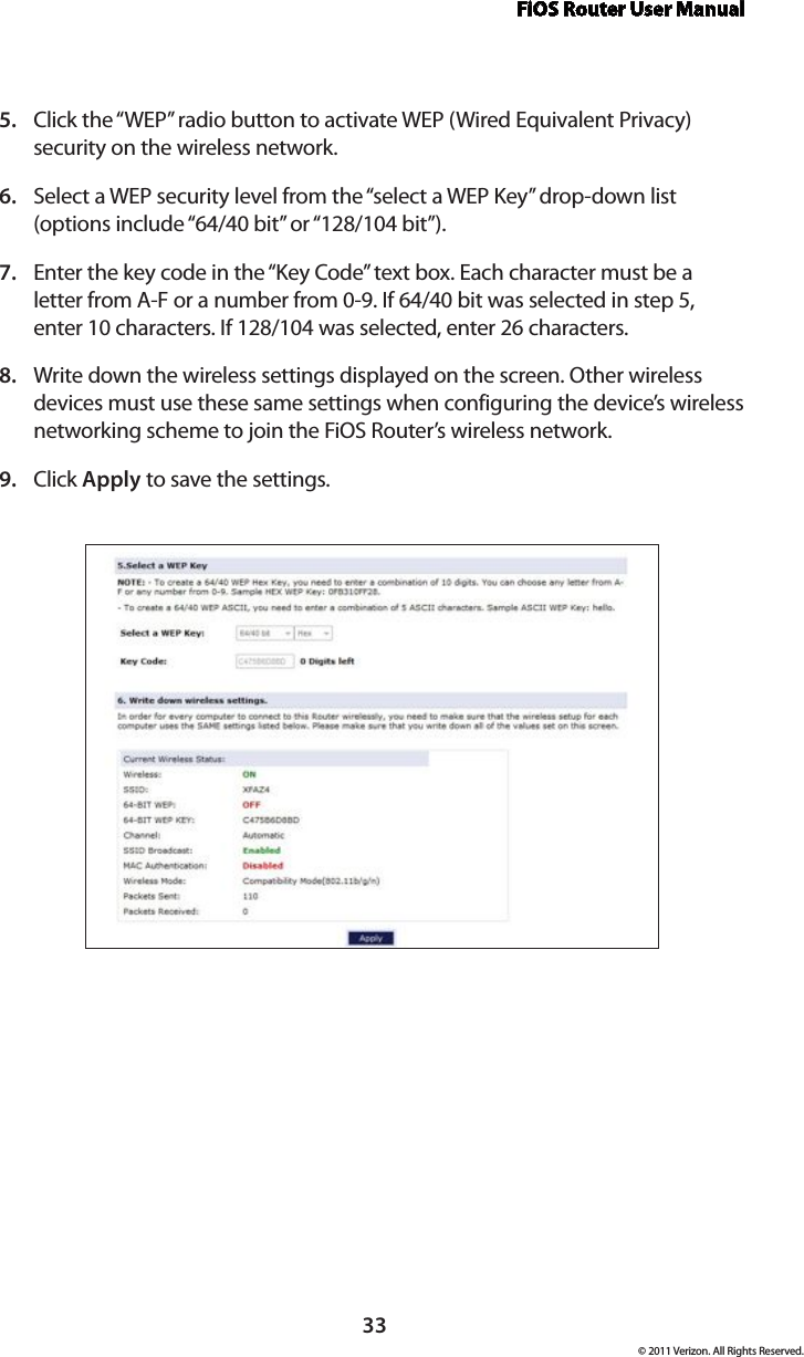 FiOS Router User Manual© 2011 Verizon. All Rights Reserved.33Click the “WEP” radio button to activate WEP (Wired Equivalent Privacy) 5. security on the wireless network.Select a WEP security level from the “select a WEP Key” drop-down list 6. (options include “64/40 bit” or “128/104 bit”).Enter the key code in the “Key Code” text box. Each character must be a 7. letter from A-F or a number from 0-9. If 64/40 bit was selected in step 5, enter 10 characters. If 128/104 was selected, enter 26 characters.Write down the wireless settings displayed on the screen. Other wireless 8. devices must use these same settings when configuring the device’s wireless networking scheme to join the FiOS Router’s wireless network.Click 9.  Apply to save the settings.