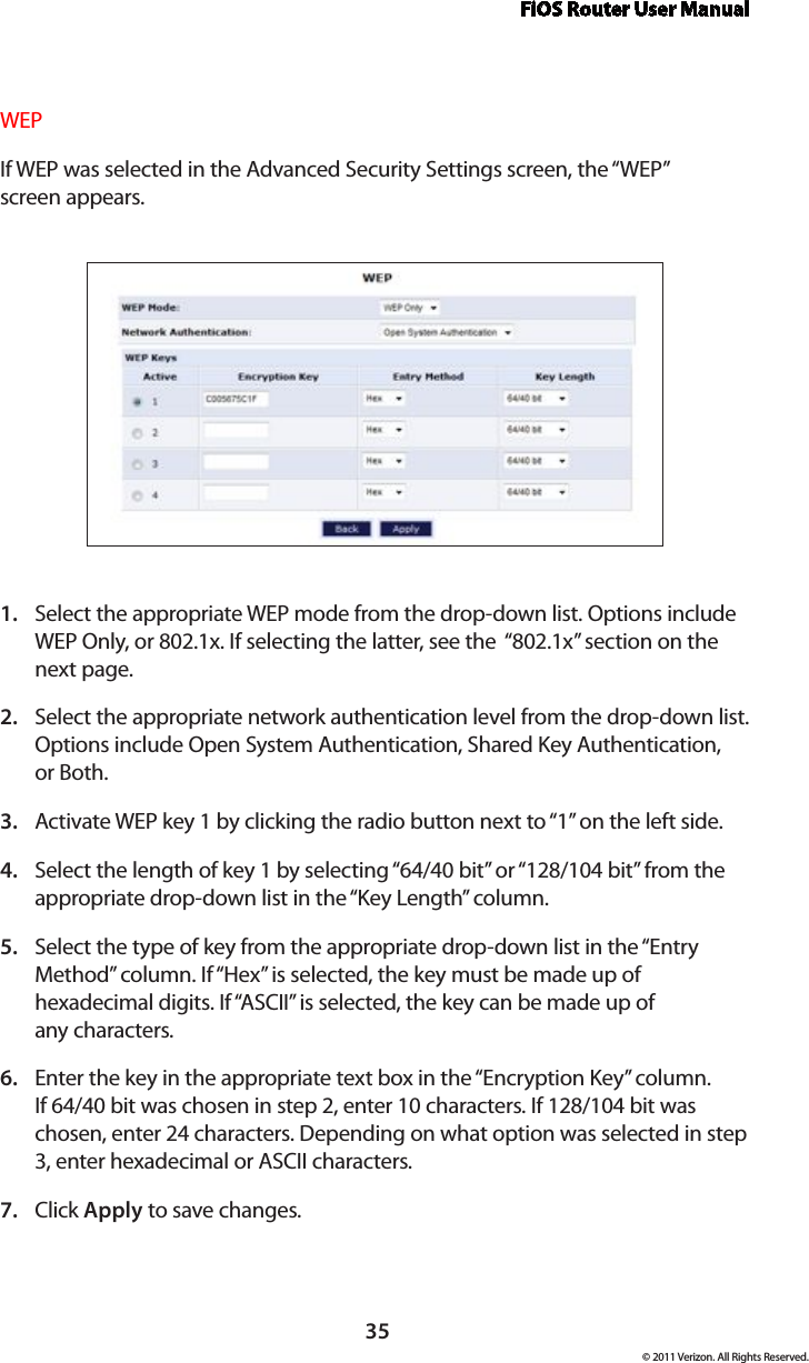 FiOS Router User Manual© 2011 Verizon. All Rights Reserved.35WEPIf WEP was selected in the Advanced Security Settings screen, the “WEP”  screen appears.Select the appropriate WEP mode from the drop-down list. Options include 1. WEP Only, or 802.1x. If selecting the latter, see the  “802.1x” section on the next page.Select the appropriate network authentication level from the drop-down list. 2. Options include Open System Authentication, Shared Key Authentication,  or Both.Activate WEP key 1 by clicking the radio button next to “1” on the left side.3. Select the length of key 1 by selecting “64/40 bit” or “128/104 bit” from the 4. appropriate drop-down list in the “Key Length” column.Select the type of key from the appropriate drop-down list in the “Entry 5. Method” column. If “Hex” is selected, the key must be made up of hexadecimal digits. If “ASCII” is selected, the key can be made up of  any characters.Enter the key in the appropriate text box in the “Encryption Key” column. 6. If 64/40 bit was chosen in step 2, enter 10 characters. If 128/104 bit was chosen, enter 24 characters. Depending on what option was selected in step 3, enter hexadecimal or ASCII characters.Click 7.  Apply to save changes. 