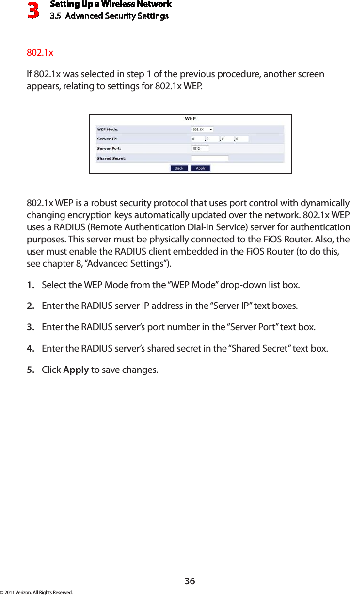 Setting Up a Wireless Network3.5  Advanced Security Settings3© 2011 Verizon. All Rights Reserved.36802.1xIf 802.1x was selected in step 1 of the previous procedure, another screen appears, relating to settings for 802.1x WEP. 802.1x WEP is a robust security protocol that uses port control with dynamically changing encryption keys automatically updated over the network. 802.1x WEP uses a RADIUS (Remote Authentication Dial-in Service) server for authentication purposes. This server must be physically connected to the FiOS Router. Also, the user must enable the RADIUS client embedded in the FiOS Router (to do this, see chapter 8, “Advanced Settings”).Select the WEP Mode from the “WEP Mode” drop-down list box.1. Enter the RADIUS server IP address in the “Server IP” text boxes.2. Enter the RADIUS server’s port number in the “Server Port” text box.3. Enter the RADIUS server’s shared secret in the “Shared Secret” text box.4. Click 5.  Apply to save changes. 