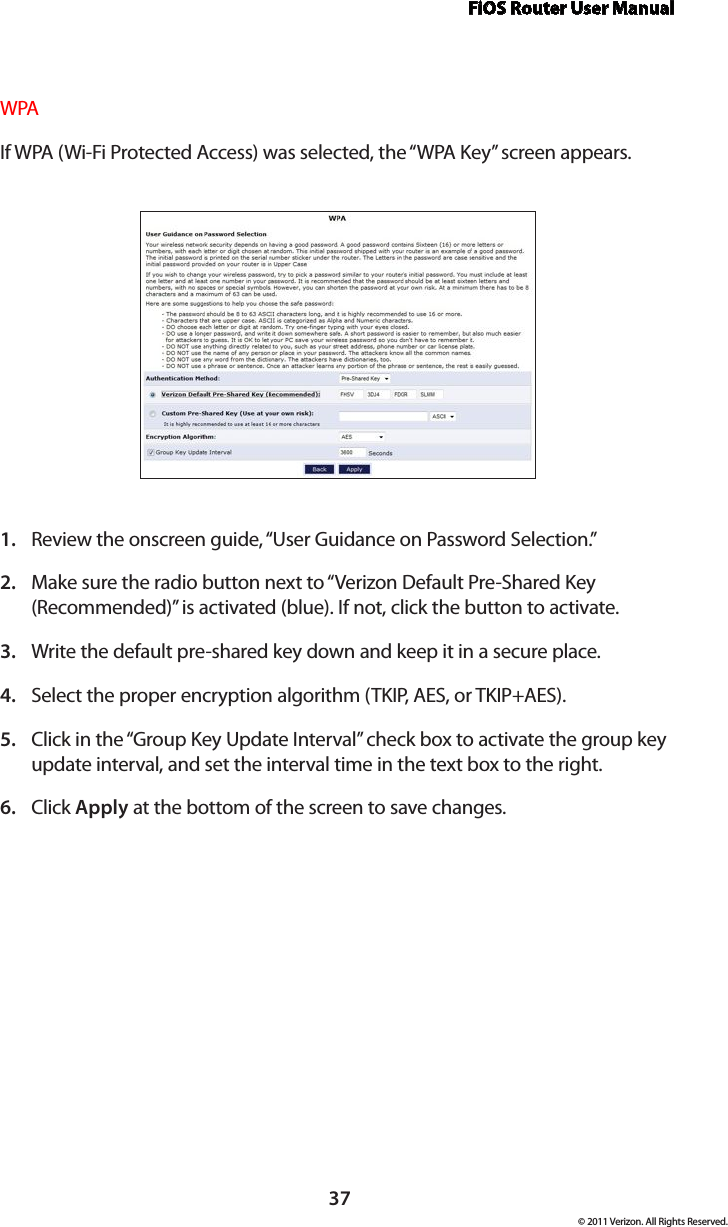 FiOS Router User Manual© 2011 Verizon. All Rights Reserved.37WPAIf WPA (Wi-Fi Protected Access) was selected, the “WPA Key” screen appears.Review the onscreen guide, “User Guidance on Password Selection.”1. Make sure the radio button next to “Verizon Default Pre-Shared Key 2. (Recommended)” is activated (blue). If not, click the button to activate.Write the default pre-shared key down and keep it in a secure place. 3. Select the proper encryption algorithm (TKIP, AES, or TKIP+AES). 4. Click in the “Group Key Update Interval” check box to activate the group key 5. update interval, and set the interval time in the text box to the right.  Click 6.  Apply at the bottom of the screen to save changes. 