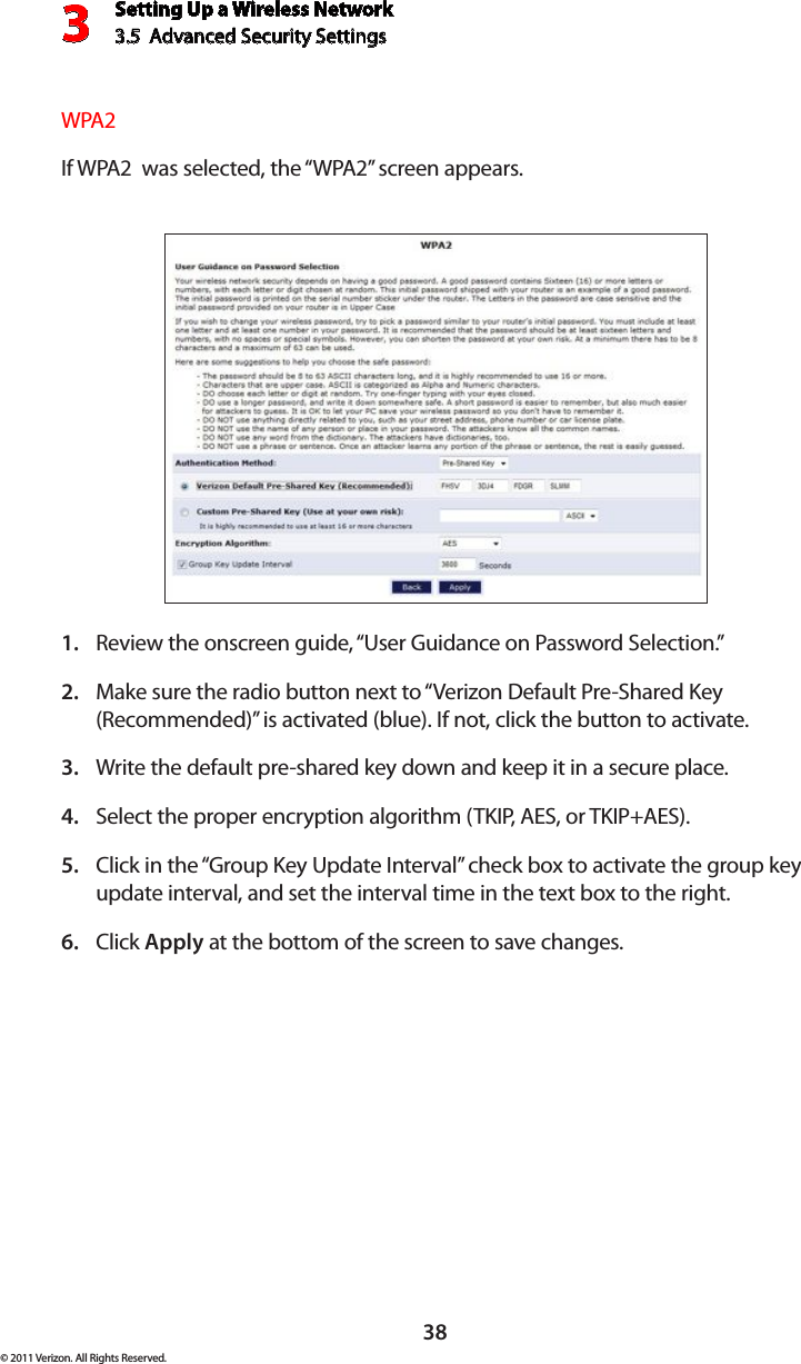 Setting Up a Wireless Network3.5  Advanced Security Settings3© 2011 Verizon. All Rights Reserved.38WPA2If WPA2  was selected, the “WPA2” screen appears.Review the onscreen guide, “User Guidance on Password Selection.”1. Make sure the radio button next to “Verizon Default Pre-Shared Key 2. (Recommended)” is activated (blue). If not, click the button to activate.Write the default pre-shared key down and keep it in a secure place. 3. Select the proper encryption algorithm (TKIP, AES, or TKIP+AES). 4. Click in the “Group Key Update Interval” check box to activate the group key 5. update interval, and set the interval time in the text box to the right.  Click 6.  Apply at the bottom of the screen to save changes. 