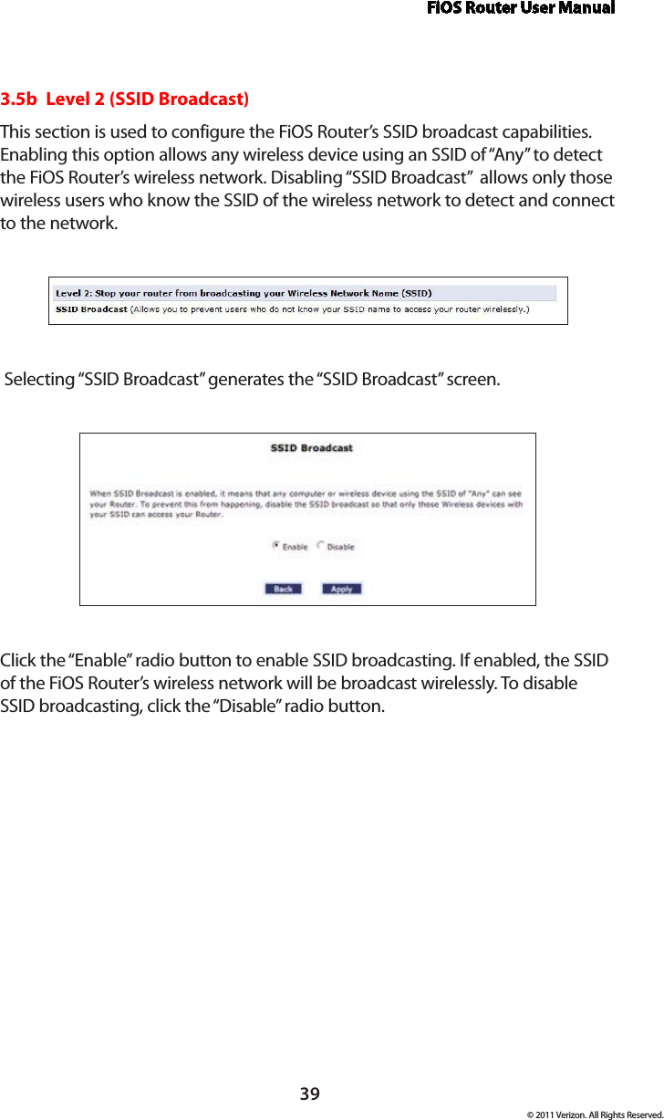 FiOS Router User Manual© 2011 Verizon. All Rights Reserved.393.5b  Level 2 (SSID Broadcast)This section is used to configure the FiOS Router’s SSID broadcast capabilities. Enabling this option allows any wireless device using an SSID of “Any” to detect the FiOS Router’s wireless network. Disabling “SSID Broadcast”  allows only those wireless users who know the SSID of the wireless network to detect and connect to the network. Selecting “SSID Broadcast” generates the “SSID Broadcast” screen.Click the “Enable” radio button to enable SSID broadcasting. If enabled, the SSID of the FiOS Router’s wireless network will be broadcast wirelessly. To disable SSID broadcasting, click the “Disable” radio button.