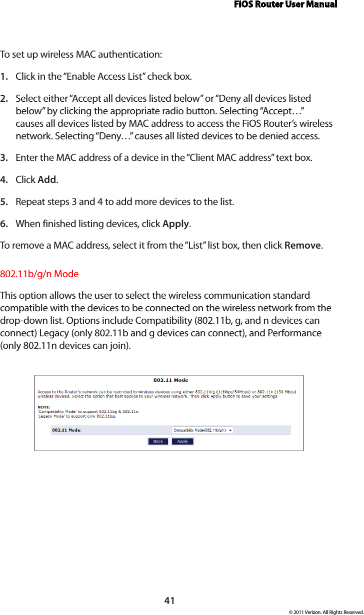 FiOS Router User Manual© 2011 Verizon. All Rights Reserved.41To set  up wireless MAC authentication:Click in the “Enable Access List” check box.1. Select either “Accept all devices listed below” or “Deny all devices listed 2. below” by clicking the appropriate radio button. Selecting “Accept…” causes all devices listed by MAC address to access the FiOS Router’s wireless network. Selecting “Deny…” causes all listed devices to be denied access.Enter the MAC address of a device in the “Client MAC address” text box.3. Click 4.  Add.Repeat steps 3 and 4 to add more devices to the list.5. When finished listing devices, click 6.  Apply.To remove a  MAC address, select  it  from  the “List” list  box,  then  click  Remove.802.11b/g/n ModeThis option allows the user to select the wireless communication standard compatible with the devices to be connected on the wireless network from the drop-down list. Options include Compatibility (802.11b, g, and n devices can connect) Legacy (only 802.11b and g devices can connect), and Performance (only 802.11n devices can join). 