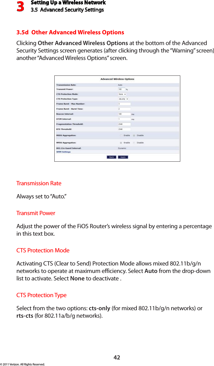 Setting Up a Wireless Network3.5  Advanced Security Settings3© 2011 Verizon. All Rights Reserved.423.5d  Other Advanced Wireless OptionsClicking Other Advanced Wireless Options at the bottom of the Advanced Security Settings screen generates (after clicking through the “Warning” screen) another “Advanced Wireless Options” screen.Transmission RateAlways set to “Auto.”Transmit Power  Adjust the power of the FiOS Router’s wireless signal by entering a percentage in this text box.  CTS Protection Mode  Activating CTS (Clear to Send) Protection Mode allows mixed 802.11b/g/n networks to operate at maximum efficiency. Select Auto from the drop-down list to activate. Select None to deactivate .CTS Protection Type  Select from the two options: cts-only (for mixed 802.11b/g/n networks) or  rts-cts (for 802.11a/b/g networks).