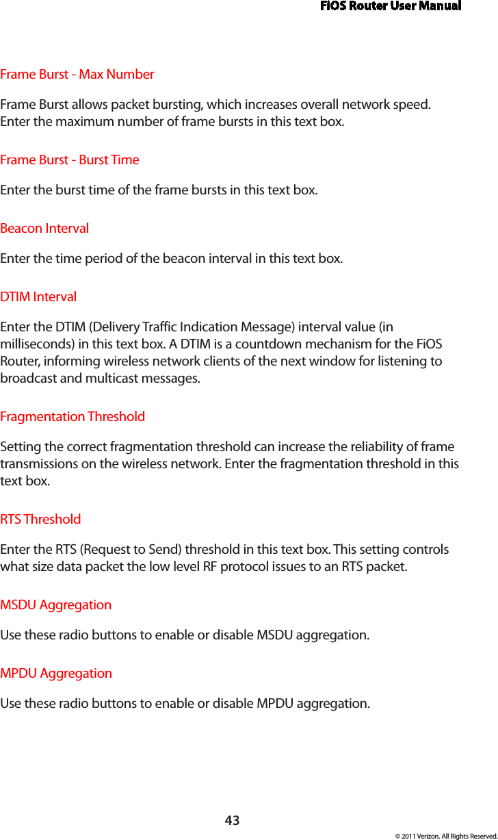 FiOS Router User Manual© 2011 Verizon. All Rights Reserved.43Frame Burst - Max Number  Frame Burst allows packet bursting, which increases overall network speed. Enter the maximum number of frame bursts in this text box.Frame Burst - Burst Time  Enter the burst time of the frame bursts in this text box.Beacon Interval  Enter the time period of the beacon interval in this text box.DTIM Interval  Enter the DTIM (Delivery Traffic Indication Message) interval value (in milliseconds) in this text box. A DTIM is a countdown mechanism for the FiOS Router, informing wireless network clients of the next window for listening to broadcast and multicast messages.Fragmentation Threshold  Setting the correct fragmentation threshold can increase the reliability of frame transmissions on the wireless network. Enter the fragmentation threshold in this text box.RTS ThresholdEnter the RTS (Request to Send) threshold in this text box. This setting controls what size data packet the low level RF protocol issues to an RTS packet.MSDU Aggregation  Use these radio buttons to enable or disable MSDU aggregation.MPDU Aggregation  Use these radio buttons to enable or disable MPDU aggregation.