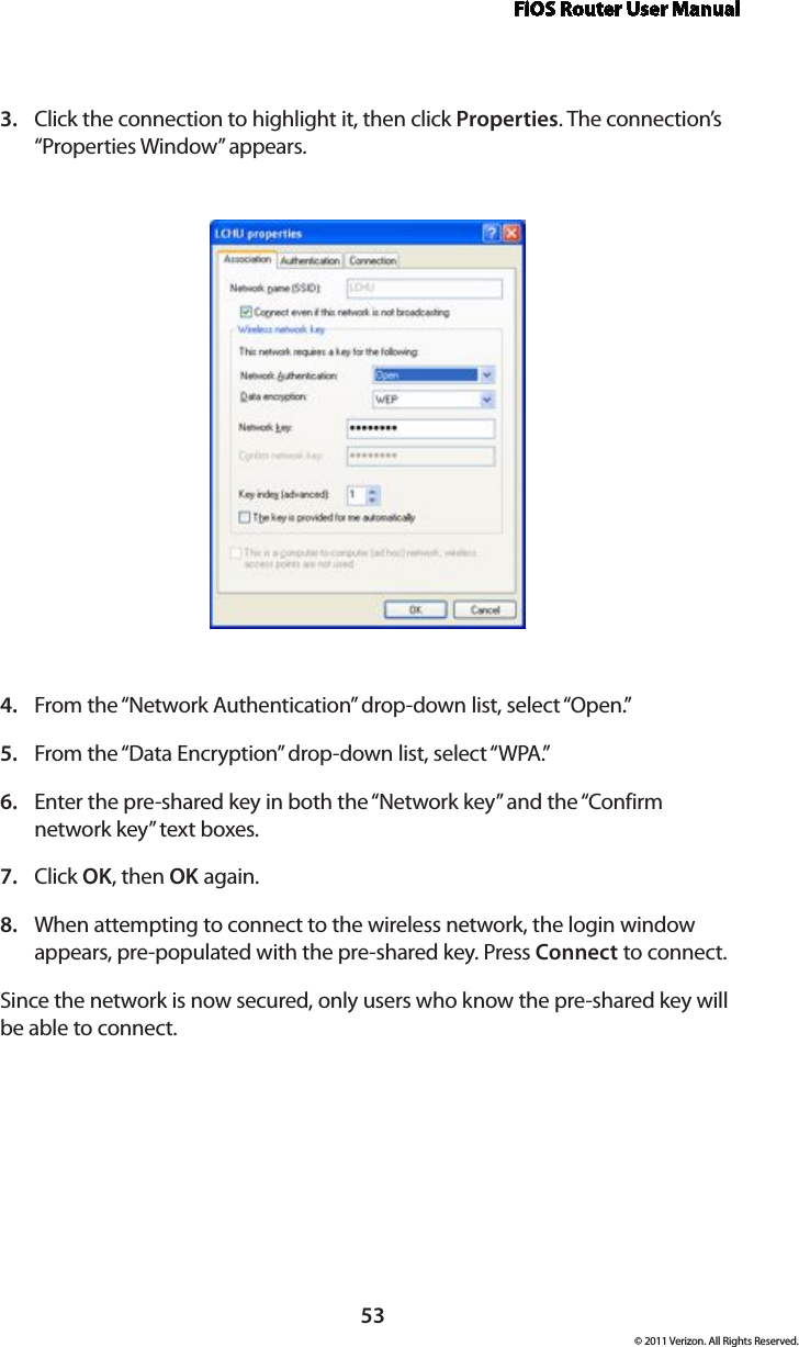 FiOS Router User Manual© 2011 Verizon. All Rights Reserved.53Click the connection to highlight it, then click 3.  Properties. The connection’s “Properties Window” appears.From the “Network Authentication” drop-down list, select “Open.”4. From the “Data Encryption” drop-down list, select “WPA.”5. Enter the pre-shared key in both the “Network key” and the “Confirm 6. network key” text boxes. Click 7.  OK, then OK again. When attempting to connect to the wireless network, the login window 8. appears, pre-populated with the pre-shared key. Press Connect to connect. Since the network is now secured, only users who know the pre-shared key will be able to connect. 