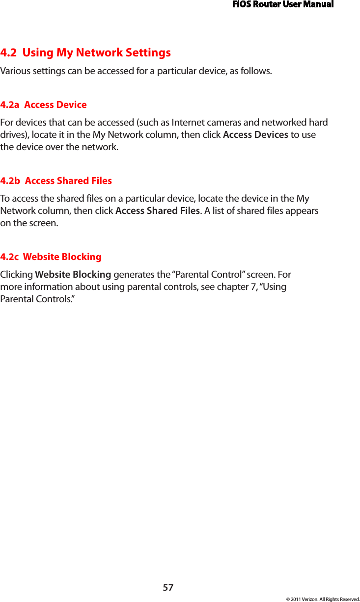 FiOS Router User Manual57© 2011 Verizon. All Rights Reserved.4.2  Using My Network SettingsVarious settings can be accessed for a particular device, as follows.4.2a  Access DeviceFor devices that can be accessed (such as Internet cameras and networked hard drives), locate it in the My Network column, then click Access Devices to use the device over the network.4.2b  Access Shared FilesTo access the shared files on a particular device, locate the device in the My Network column, then click Access Shared Files. A list of shared files appears on the screen.4.2c  Website BlockingClicking Website Blocking generates the “Parental Control” screen. For  more information about using parental controls, see chapter 7, “Using  Parental Controls.”