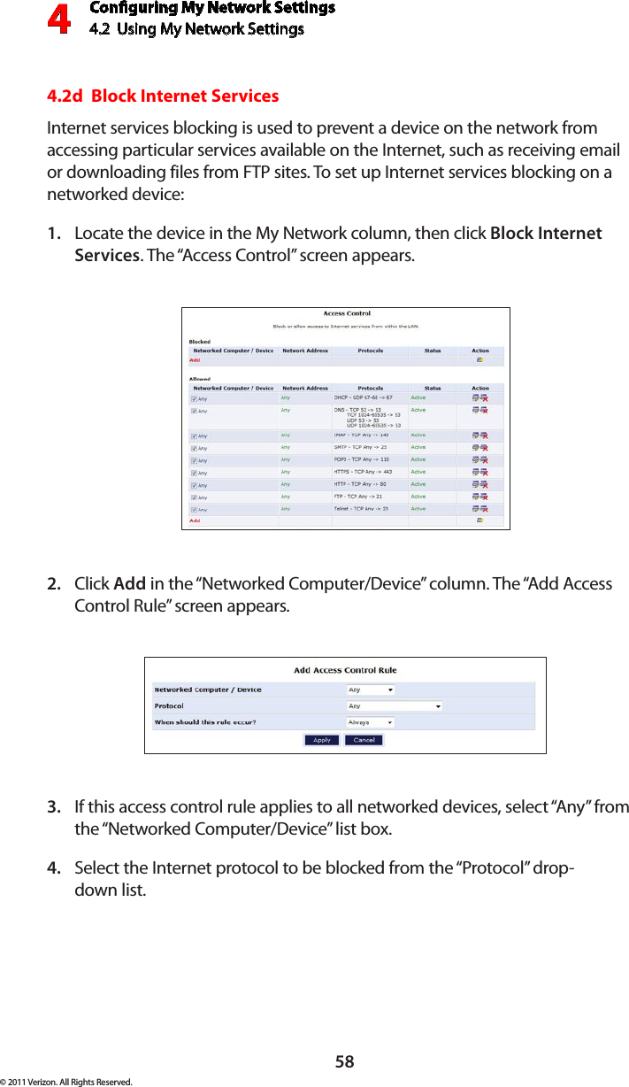 Conguring My Network Settings4.2  Using My Network Settings4© 2011 Verizon. All Rights Reserved.584.2d  Block Internet ServicesInternet services blocking is used to prevent a device on the network from accessing particular services available on the Internet, such as receiving email or downloading files from FTP sites. To set up Internet services blocking on a networked device:Locate the device in the My Network column, then click 1.  Block Internet Services. The “Access Control” screen appears. Click 2.  Add in the “Networked Computer/Device” column. The “Add Access Control Rule” screen appears.If this access control rule applies to all networked devices, select “Any” from 3. the “Networked Computer/Device” list box. Select the Internet protocol to be blocked from the “Protocol” drop- 4. down list.