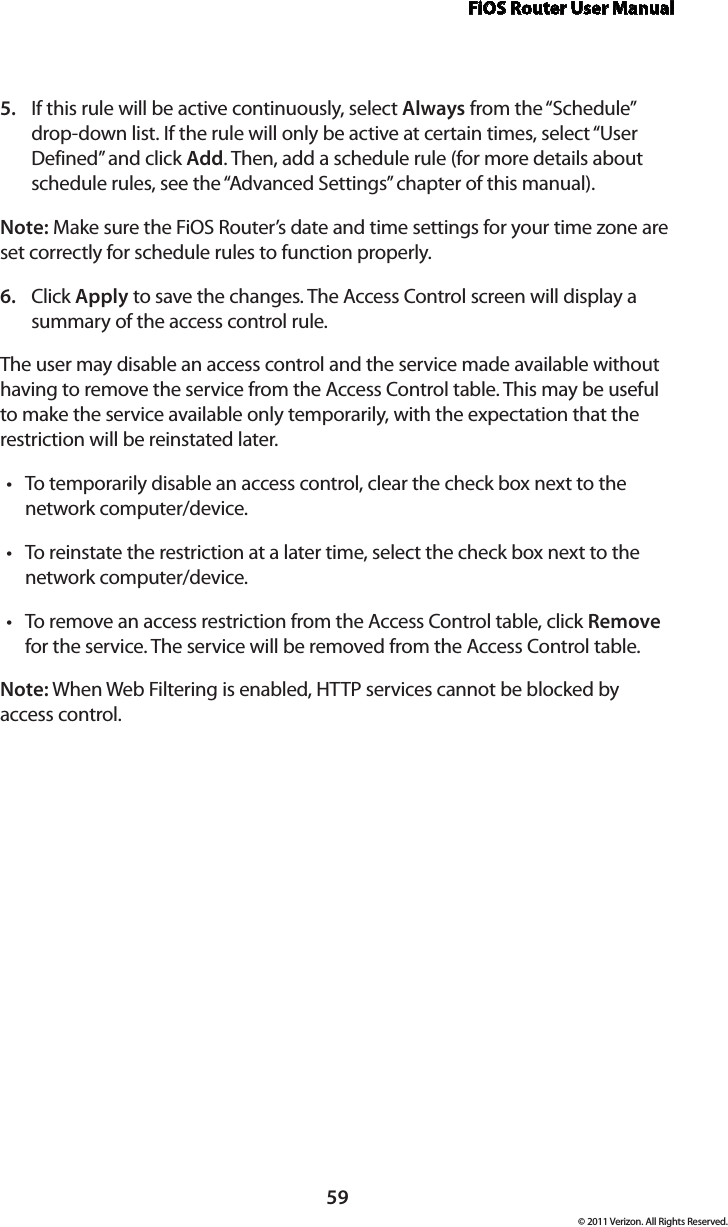 FiOS Router User Manual59© 2011 Verizon. All Rights Reserved.If this rule will be active continuously, select 5.  Always from the “Schedule” drop-down list. If the rule will only be active at certain times, select “User Defined” and click Add. Then, add a schedule rule (for more details about schedule rules, see the “Advanced Settings” chapter of this manual).Note: Make sure the FiOS Router’s date and time settings for your time zone are set correctly for schedule rules to function properly. Click 6.  Apply to save the changes. The Access Control screen will display a summary of the access control rule. The user may disable an access control and the service made available without having to remove the service from the Access Control table. This may be useful to make the service available only temporarily, with the expectation that the restriction will be reinstated later. To temporarily disable an access control, clear the check box next to the tnetwork computer/device. To reinstate the restriction at a later time, select the check box next to the tnetwork computer/device. To remove an  access restriction  from  the  Access Control table, click t Remove for the service. The service will be removed from the Access Control table. Note: When Web Filtering is enabled, HTTP services cannot be blocked by access control. 