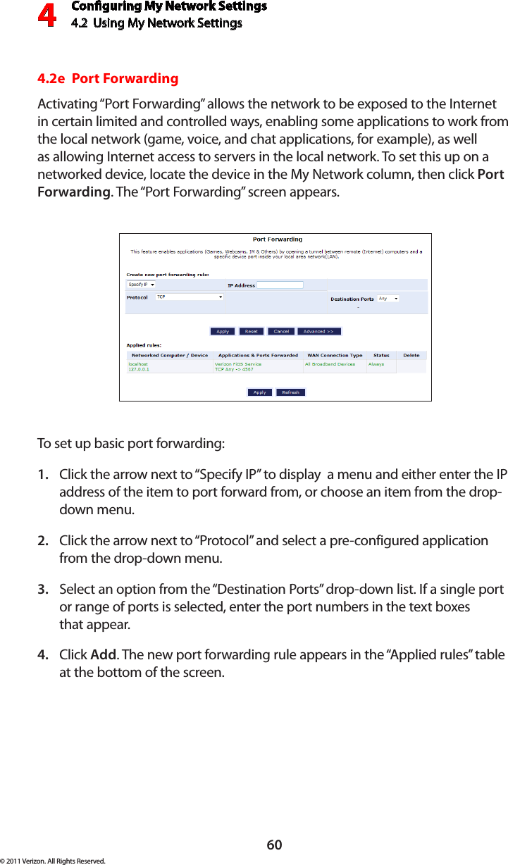 Conguring My Network Settings4.2  Using My Network Settings4© 2011 Verizon. All Rights Reserved.604.2e  Port ForwardingActivating “Port Forwarding” allows the network to be exposed to the Internet in certain limited and controlled ways, enabling some applications to work from the local network (game, voice, and chat applications, for example), as well as allowing Internet access to servers in the local network. To set this up on a networked device, locate the device in the My Network column, then click Port Forwarding. The “Port Forwarding” screen appears. To set  up basic por t  for warding:Click the arrow next to “Specify IP” to display  a menu and either enter the IP 1. address of the item to port forward from, or choose an item from the drop-down menu.Click the arrow next to “Protocol” and select a pre-configured application 2. from the drop-down menu.Select an option from the “Destination Ports” drop-down list. If a single port 3. or range of ports is selected, enter the port numbers in the text boxes  that appear.Click 4.  Add. The new port forwarding rule appears in the “Applied rules” table at the bottom of the screen.