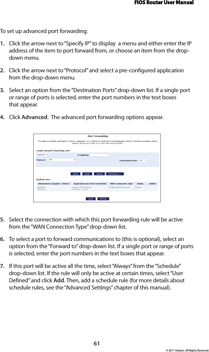 FiOS Router User Manual61© 2011 Verizon. All Rights Reserved.To set  up advanced por t forwarding:Click the arrow next to “Specify IP” to display  a menu and either enter the IP 1. address of the item to port forward from, or choose an item from the drop-down menu.Click the arrow next to “Protocol” and select a pre-configured application 2. from the drop-down menu.Select an option from the “Destination Ports” drop-down list. If a single port 3. or range of ports is selected, enter the port numbers in the text boxes  that appear.Click 4.  Advanced.  The advanced port forwarding options appear.Select the connection with which this port forwarding rule will be active 5. from the “WAN Connection Type” drop-down list.To select a port to forward communications to (this is optional), select an 6. option from the “Forward to” drop-down list. If a single port or range of ports is selected, enter the port numbers in the text boxes that appear. If this port will be active all the time, select “Always” from the “Schedule” 7. drop-down list. If the rule will only be active at certain times, select “User Defined” and click Add. Then, add a schedule rule (for more details about schedule rules, see the “Advanced Settings” chapter of this manual).