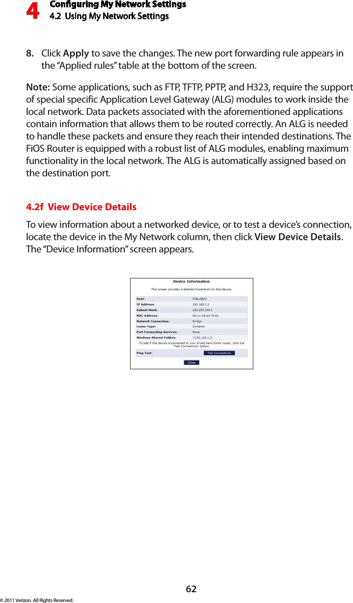 Conguring My Network Settings4.2  Using My Network Settings4© 2011 Verizon. All Rights Reserved.62Click 8.  Apply to save the changes. The new port forwarding rule appears in the “Applied rules” table at the bottom of the screen.Note: Some applications, such as FTP, TFTP, PPTP, and H323, require the support of special specific Application Level Gateway (ALG) modules to work inside the local network. Data packets associated with the aforementioned applications contain information that allows them to be routed correctly. An ALG is needed to handle these packets and ensure they reach their intended destinations. The FiOS Router is equipped with a robust list of ALG modules, enabling maximum functionality in the local network. The ALG is automatically assigned based on the destination port.  4.2f  View Device DetailsTo view information about a networked device, or to test a device’s connection, locate the device in the My Network column, then click View Device Details. The “Device Information” screen appears. 