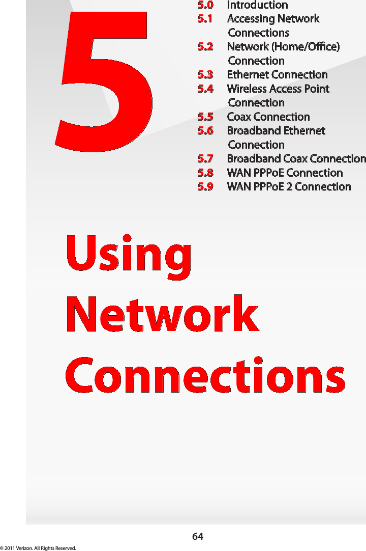 64© 2011 Verizon. All Rights Reserved.5Using  Network Connections5.0  Introduction5.1  Accessing Network  Connections5.2  Network (Home/Oce)  Connection5.3  Ethernet Connection5.4  Wireless Access Point Connection5.5  Coax Connection5.6  Broadband Ethernet  Connection5.7  Broadband Coax Connection5.8  WAN PPPoE Connection5.9  WAN PPPoE 2 Connection