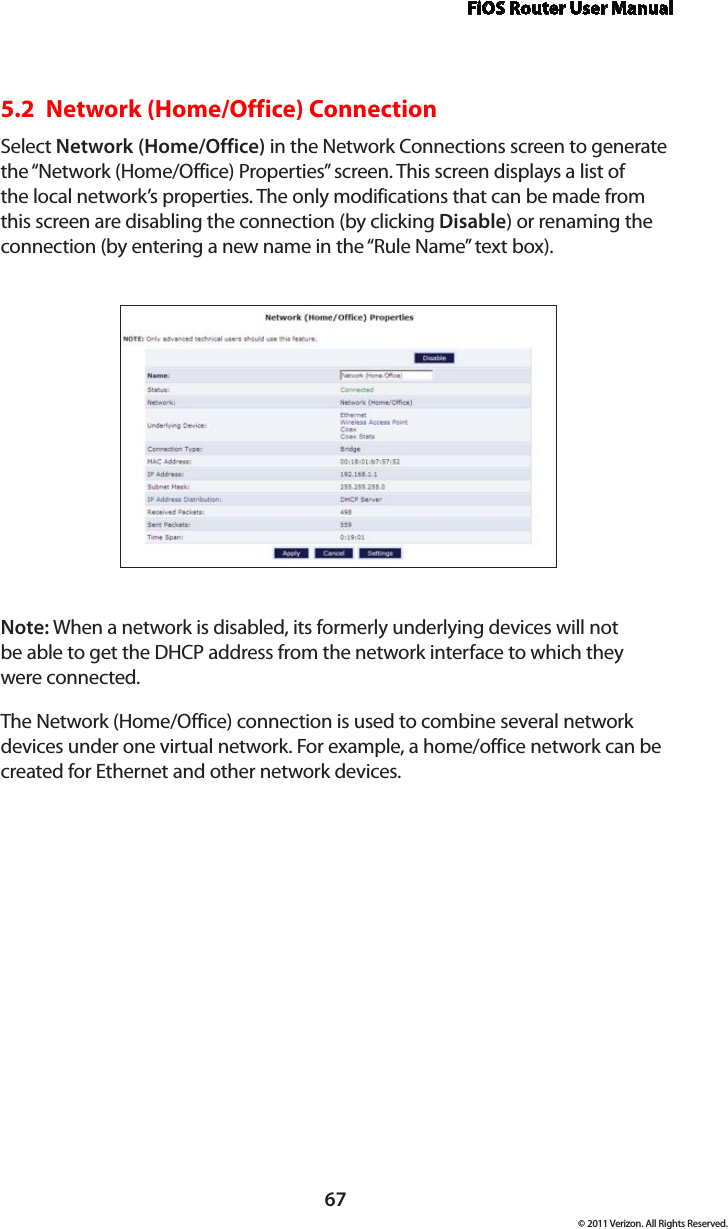 FiOS Router User Manual67© 2011 Verizon. All Rights Reserved.5.2  Network (Home/Office) ConnectionSelect Network (Home/Office) in the Network Connections screen to generate the “Network (Home/Office) Properties” screen. This screen displays a list of the local network’s properties. The only modifications that can be made from this screen are disabling the connection (by clicking Disable) or renaming the connection (by entering a new name in the “Rule Name” text box).Note: When a network is disabled, its formerly underlying devices will not  be able to get the DHCP address from the network interface to which they  were connected. The Network (Home/Office) connection is used to combine several network devices under one virtual network. For example, a home/office network can be created for Ethernet and other network devices.