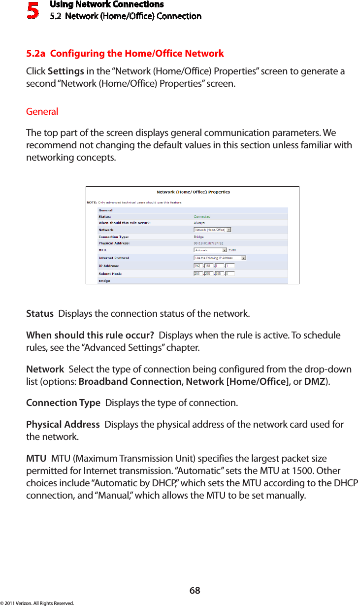 Using Network Connections5.2  Network (Home/Oce) Connection568© 2011 Verizon. All Rights Reserved.5.2a  Configuring the Home/Office NetworkClick Settings in the “Network (Home/Office) Properties” screen to generate a second “Network (Home/Office) Properties” screen.General The top part of the screen displays general communication parameters. We recommend not changing the default values in this section unless familiar with networking concepts.Status  Displays the connection status of the network.When should this rule occur?  Displays when the rule is active. To schedule rules, see the “Advanced Settings” chapter.Network  Select the type of connection being configured from the drop-down list (options: Broadband Connection, Network [Home/Office], or DMZ).Connection Type  Displays the type of connection. Physical Address  Displays the physical address of the network card used for the network.MTU  MTU (Maximum Transmission Unit) specifies the largest packet size permitted for Internet transmission. “Automatic” sets the MTU at 1500. Other choices include “Automatic by DHCP,” which sets the MTU according to the DHCP connection, and “Manual,” which allows the MTU to be set manually.