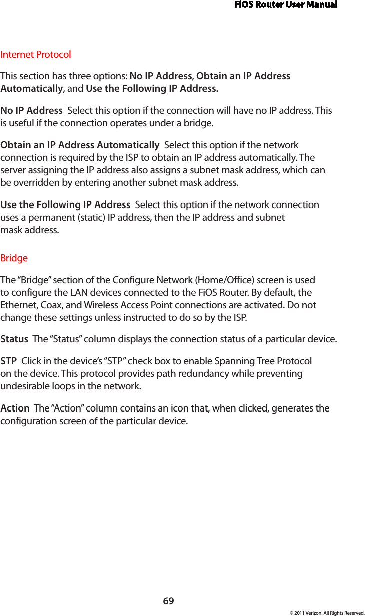 FiOS Router User Manual69© 2011 Verizon. All Rights Reserved.Internet ProtocolThis section has three options: No IP Address, Obtain an IP Address Automatically, and Use the Following IP Address. No IP Address  Select this option if the connection will have no IP address. This is useful if the connection operates under a bridge. Obtain an IP Address Automatically  Select this option if the network connection is required by the ISP to obtain an IP address automatically. The server assigning the IP address also assigns a subnet mask address, which can be overridden by entering another subnet mask address.Use the Following IP Address  Select this option if the network connection uses a permanent (static) IP address, then the IP address and subnet  mask address. BridgeThe “Bridge” section of the Configure Network (Home/Office) screen is used to configure the LAN devices connected to the FiOS Router. By default, the Ethernet, Coax, and Wireless Access Point connections are activated. Do not change these settings unless instructed to do so by the ISP. Status  The “Status” column displays the connection status of a particular device.STP  Click in the device’s “STP” check box to enable Spanning Tree Protocol on the device. This protocol provides path redundancy while preventing undesirable loops in the network.Action  The “Action” column contains an icon that, when clicked, generates the configuration screen of the particular device.