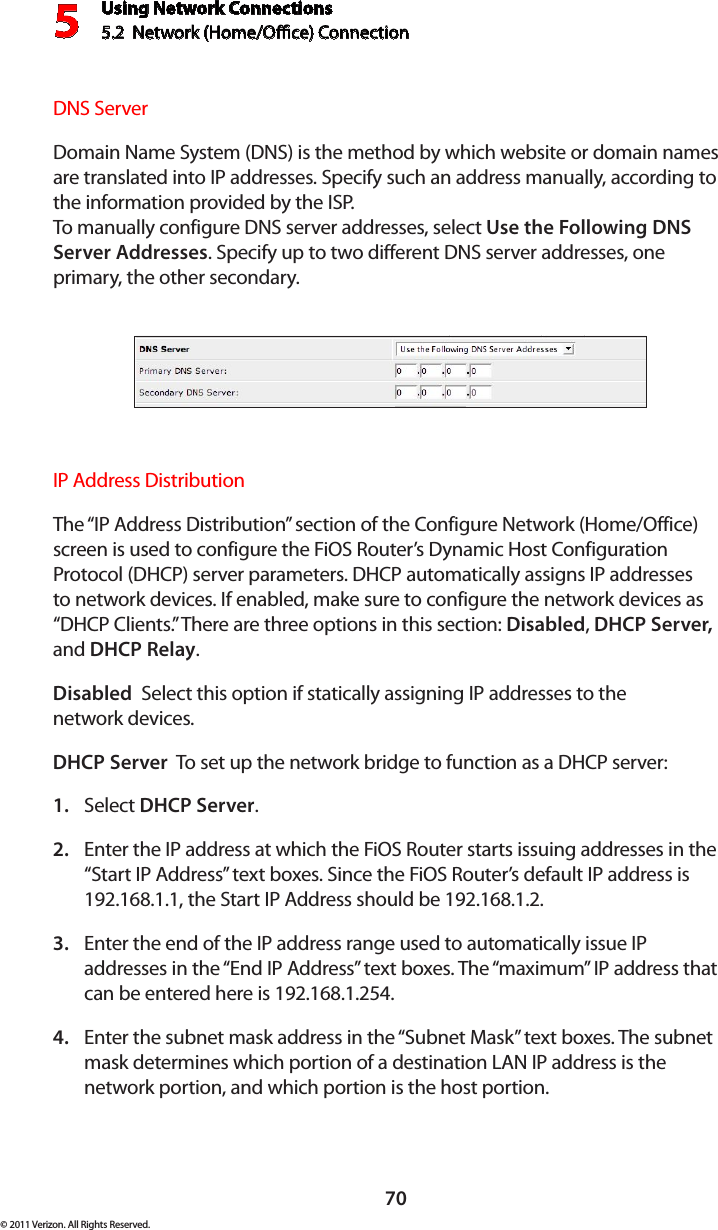 Using Network Connections5.2  Network (Home/Oce) Connection570© 2011 Verizon. All Rights Reserved.DNS Server Domain Name System (DNS) is the method by which website or domain names are translated into IP addresses. Specify such an address manually, according to the information provided by the ISP.  To manually  configure  DNS  ser ver  addresses, selec t  Use the Following DNS Server Addresses. Specify up to two different DNS server addresses, one primary, the other secondary. IP Address Distribution The “IP Address Distribution” section of the Configure Network (Home/Office) screen is used to configure the FiOS Router’s Dynamic Host Configuration Protocol (DHCP) server parameters. DHCP automatically assigns IP addresses to network devices. If enabled, make sure to configure the network devices as “DHCP Clients.” There are three options in this section: Disabled, DHCP Server, and DHCP Relay.Disabled  Select this option if statically assigning IP addresses to the  network devices.DHCP Server  To set up the network bridge to function as a DHCP server:Select 1.  DHCP Server.Enter the IP address at which the FiOS Router starts issuing addresses in the 2. “Start IP Address” text boxes. Since the FiOS Router’s default IP address is 192.168.1.1, the Start IP Address should be 192.168.1.2. Enter the end of the IP address range used to automatically issue IP 3. addresses in the “End IP Address” text boxes. The “maximum” IP address that can be entered here is 192.168.1.254.Enter the subnet mask address in the “Subnet Mask” text boxes. The subnet 4. mask determines which portion of a destination LAN IP address is the network portion, and which portion is the host portion. 