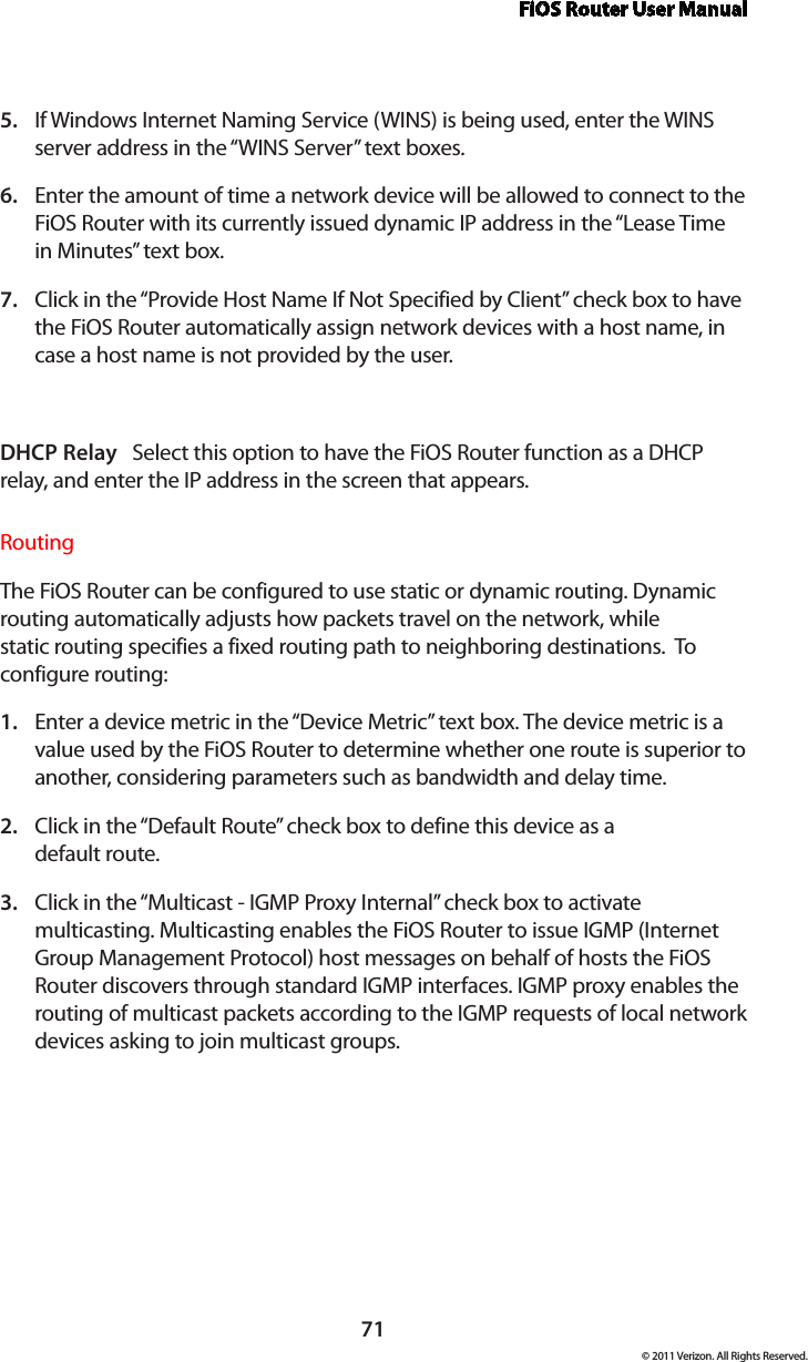 FiOS Router User Manual71© 2011 Verizon. All Rights Reserved.If Windows Internet Naming Service (WINS) is being used, enter the WINS 5. server address in the “WINS Server” text boxes. Enter the amount of time a network device will be allowed to connect to the 6. FiOS Router with its currently issued dynamic IP address in the “Lease Time in Minutes” text box.  Click in the “Provide Host Name If Not Specified by Client” check box to have 7. the FiOS Router automatically assign network devices with a host name, in case a host name is not provided by the user. DHCP Relay   Select this option to have the FiOS Router function as a DHCP relay, and enter the IP address in the screen that appears.Routing The FiOS Router can be configured to use static or dynamic routing. Dynamic routing automatically adjusts how packets travel on the network, while  static routing specifies a fixed routing path to neighboring destinations.  To  configure routing:Enter a device metric in the “Device Metric” text box. The device metric is a 1. value used by the FiOS Router to determine whether one route is superior to another, considering parameters such as bandwidth and delay time. Click in the “Default Route” check box to define this device as a  2. default route. Click in the “Multicast - IGMP Proxy Internal” check box to activate 3. multicasting. Multicasting enables the FiOS Router to issue IGMP (Internet Group Management Protocol) host messages on behalf of hosts the FiOS Router discovers through standard IGMP interfaces. IGMP proxy enables the routing of multicast packets according to the IGMP requests of local network devices asking to join multicast groups.