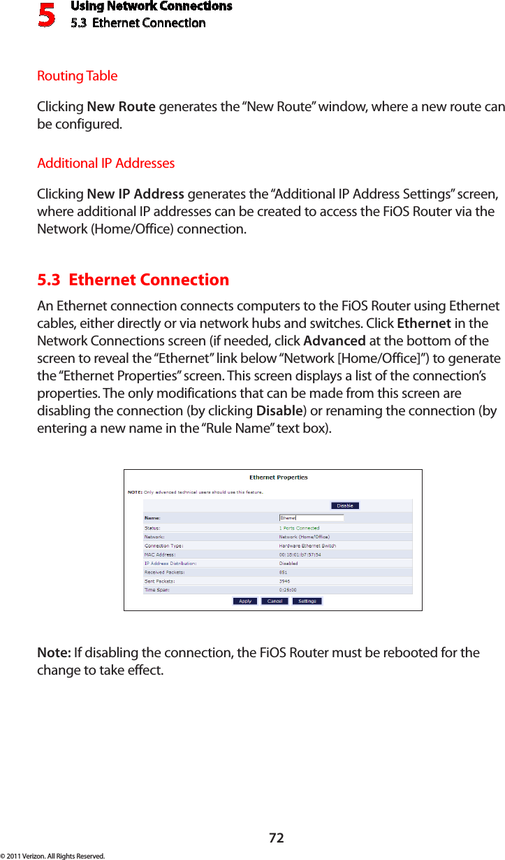 Using Network Connections5.3  Ethernet Connection 572© 2011 Verizon. All Rights Reserved.Routing TableClicking New Route generates the “New Route” window, where a new route can be configured.Additional IP AddressesClicking New IP Address generates the “Additional IP Address Settings” screen, where additional IP addresses can be created to access the FiOS Router via the Network (Home/Office) connection.5.3  Ethernet Connection An Ethernet connection connects computers to the FiOS Router using Ethernet cables, either directly or via network hubs and switches. Click Ethernet in the Network Connections screen (if needed, click Advanced at the bottom of the screen to reveal the “Ethernet” link below “Network [Home/Office]”) to generate the “Ethernet Properties” screen. This screen displays a list of the connection’s properties. The only modifications that can be made from this screen are disabling the connection (by clicking Disable) or renaming the connection (by entering a new name in the “Rule Name” text box).Note: If disabling the connection, the FiOS Router must be rebooted for the change to take effect.