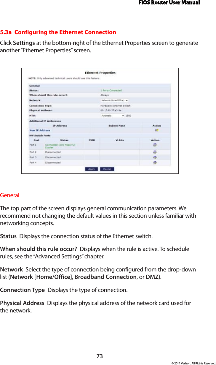 FiOS Router User Manual73© 2011 Verizon. All Rights Reserved.5.3a  Configuring the Ethernet ConnectionClick Settings at the bottom-right of the Ethernet Properties screen to generate another “Ethernet Properties” screen.General The top part of the screen displays general communication parameters. We recommend not changing the default values in this section unless familiar with networking concepts.Status  Displays the connection status of the Ethernet switch.When should this rule occur?  Displays when the rule is active. To schedule rules, see the “Advanced Settings” chapter.Network  Select the type of connection being configured from the drop-down list (Network [Home/Office], Broadband Connection, or DMZ).Connection Type  Displays the type of connection. Physical Address  Displays the physical address of the network card used for  the network.