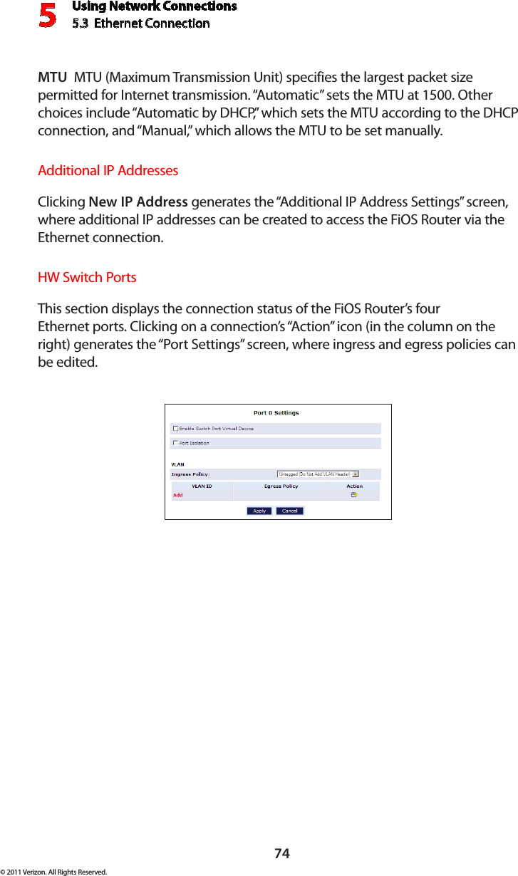 Using Network Connections5.3  Ethernet Connection 574© 2011 Verizon. All Rights Reserved.MTU  MTU (Maximum Transmission Unit) specifies the largest packet size permitted for Internet transmission. “Automatic” sets the MTU at 1500. Other choices include “Automatic by DHCP,” which sets the MTU according to the DHCP connection, and “Manual,” which allows the MTU to be set manually.Additional IP AddressesClicking New IP Address generates the “Additional IP Address Settings” screen, where additional IP addresses can be created to access the FiOS Router via the Ethernet connection.HW Switch PortsThis section displays the connection status of the FiOS Router’s four  Ethernet ports. Clicking on a connection’s “Action” icon (in the column on the right) generates the “Port Settings” screen, where ingress and egress policies can be edited.