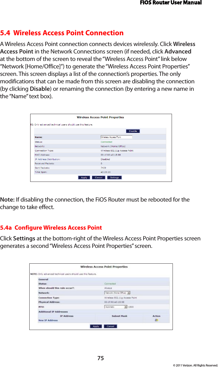 FiOS Router User Manual75© 2011 Verizon. All Rights Reserved.5.4  Wireless Access Point Connection A Wireless Access Point connection connects devices wirelessly. Click Wireless Access Point in the Network Connections screen (if needed, click Advanced at the bottom of the screen to reveal the “Wireless Access Point” link below “Network [Home/Office]”) to generate the “Wireless Access Point Properties” screen. This screen displays a list of the connection’s properties. The only modifications that can be made from this screen are disabling the connection (by clicking Disable) or renaming the connection (by entering a new name in the “Name” text box).Note: If disabling the connection, the FiOS Router must be rebooted for the change to take effect.5.4a  Configure Wireless Access PointClick Settings at the bottom-right of the Wireless Access Point Properties screen generates a second “Wireless Access Point Properties” screen.