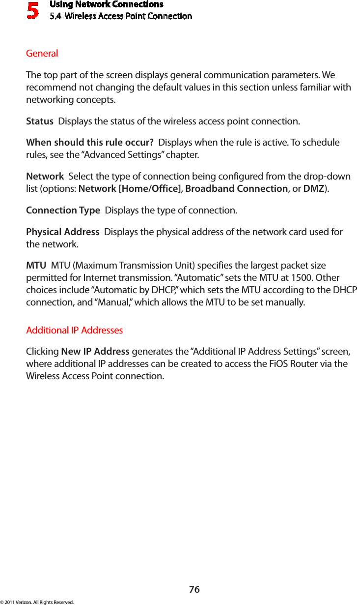 Using Network Connections5.4  Wireless Access Point Connection 576© 2011 Verizon. All Rights Reserved.General The top part of the screen displays general communication parameters. We recommend not changing the default values in this section unless familiar with networking concepts.Status  Displays the status of the wireless access point connection.When should this rule occur?  Displays when the rule is active. To schedule rules, see the “Advanced Settings” chapter.Network  Select the type of connection being configured from the drop-down list (options: Network [Home/Office], Broadband Connection, or DMZ).Connection Type  Displays the type of connection. Physical Address  Displays the physical address of the network card used for the network.MTU  MTU (Maximum Transmission Unit) specifies the largest packet size permitted for Internet transmission. “Automatic” sets the MTU at 1500. Other choices include “Automatic by DHCP,” which sets the MTU according to the DHCP connection, and “Manual,” which allows the MTU to be set manually.Additional IP AddressesClicking New IP Address generates the “Additional IP Address Settings” screen, where additional IP addresses can be created to access the FiOS Router via the Wireless Access Point connection.